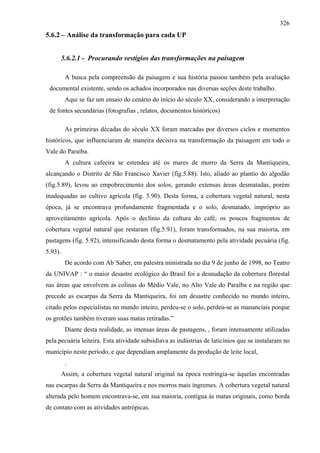 326
5.6.2 – Análise da transformação para cada UP


         5.6.2.1 - Procurando vestígios das transformações na paisagem

          A busca pela compreensão da paisagem e sua história passou também pela avaliação
 documental existente, sendo os achados incorporados nas diversas seções deste trabalho.
          Aqui se faz um ensaio do cenário do início do século XX, considerando a interpretação
 de fontes secundárias (fotografias , relatos, documentos históricos)

          As primeiras décadas do século XX foram marcadas por diversos ciclos e momentos
históricos, que influenciaram de maneira decisiva na transformação da paisagem em todo o
Vale do Paraíba.
          A cultura cafeeira se estendeu até os mares de morro da Serra da Mantiqueira,
alcançando o Distrito de São Francisco Xavier (fig.5.88). Isto, aliado ao plantio do algodão
(fig.5.89), levou ao empobrecimento dos solos, gerando extensas áreas desmatadas, porém
inadequadas ao cultivo agrícola (fig. 5.90). Desta forma, a cobertura vegetal natural, nesta
época, já se encontrava profundamente fragmentada e o solo, desmatado, impróprio ao
aproveitamento agrícola. Após o declínio da cultura do café, os poucos fragmentos de
cobertura vegetal natural que restaram (fig.5.91), foram transformados, na sua maioria, em
pastagens (fig. 5.92), intensificando desta forma o desmatamento pela atividade pecuária (fig.
5.93).
          De acordo com Ab´Saber, em palestra ministrada no dia 9 de junho de 1998, no Teatro
da UNIVAP : “ o maior desastre ecológico do Brasil foi a desnudação da cobertura florestal
nas áreas que envolvem as colinas do Médio Vale, no Alto Vale do Paraíba e na região que
precede as escarpas da Serra da Mantiqueira, foi um desastre conhecido no mundo inteiro,
citado pelos especialistas no mundo inteiro, perdeu-se o solo, perdeu-se as mananciais porque
os grotões também tiveram suas matas retiradas.”
          Diante desta realidade, as imensas áreas de pastagens, , foram intensamente utilizadas
pela pecuária leiteira. Esta atividade subsidiava as indústrias de laticínios que se instalaram no
município neste período, e que dependiam amplamente da produção de leite local,
          .
         Assim, a cobertura vegetal natural original na época restringia-se àquelas encontradas
nas escarpas da Serra da Mantiqueira e nos morros mais íngremes. A cobertura vegetal natural
alterada pelo homem encontrava-se, em sua maioria, contígua às matas originais, como borda
de contato com as atividades antrópicas.
 