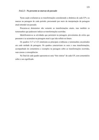 329
    5.6.2.2 - No presente as marcas do passado


      Nesta seção avaliaram-se as transformações considerando a dinâmica de cada UP e as
marcas na paisagem de cada período, procurando por meio da interpretação da paisagem
atual entender seu passado.
      Procurou-se demonstrar não somente as transformações atuais, mas também os
testemunhos que pudessem indicar as transformações ocorridas.
      Identificaram-se as atividades que persistem na paisagem, provenientes de ciclos que
passaram e se acumulam na paisagem atual e que irão refletir no futuro.
      Os quadros 5.17 a 5.23 sintetizam as principais evidências e testemunhos encontrados
em cada unidade da paisagem. Os quadros caracterizam os usos e suas transformações,
acompanhado de comentários e exemplos na paisagem sobre as transformações ocorridas,
suas causas e conseqüências.
      No final de cada quadro apresenta-se uma “foto síntese” de cada UP, com comentários
sobre o seu significado.
 