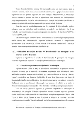 9
     Como elemento histórico sempre foi interpretado como um mero cenário para as
aventuras humanas, sendo considerados os acontecimentos, mas negligenciadas suas marcas
registradas nos seus padrões espaciais, nos seus vestígios. Adicionalmente, a periodização
histórica sempre foi baseada em datas de documentos, fatos humanos, não considerando o
tempo da paisagem em relação às suas transformações, ou seja, uma periodização baseada na
resposta da paisagem às modificações antrópicas e em sua própria dinâmica.
     Uma das maiores contribuições desta tese é a mudança de ótica adotada, vendo a
paisagem como um patrimônio histórico dinâmico e mutável a ser decifrado à luz de sua
evolução, sua transformação, no que nos inspiramos nos trabalhos de Cavalheiro1 (1997) e
Monteiro (2000, p.31).
     Este trabalho espera contribuir para o entendimento da história da paisagem joseense,
dando ênfase nas transformações espaciais ocorridas, inserindo a temporalidade
(periodização) pela interpretação de suas marcas, pela herança, considerando a interação
humana, como um dos elementos de sua transformação.


1.2.2. Justificativa da seleção do tema “A transformação da Paisagem” e sua
     Inserção na área de estudo
     Expõe-se a importância do estudo da transformação da paisagem em paisagens
altamente fragmentadas e justifica-se sua aplicação em de São José dos Campos.

     1.2.2.1. Processos espaciais de transformação da paisagem
     Segundo Forman (1995, p. 406) no processo de transformação da paisagem há uma
seqüência de fases, que se sucedem e se superpõe no processo total, iniciando-se com a
perfuração (produzir buracos em um objeto, tais como um hábitat ou tipo de cobertura
vegetal), seguindo-se da dissecção (subdivisão de uma área linearmente em duas), da
fragmentação (quebra de um hábitat ou tipo de cobertura vegetal em pedaços menores) e
finalizando com o encolhimento (diminuição em tamanho do objeto) e o atrito (o
desaparecimento de objetos) produzidos pelos elementos e atividades antrópicas conflitantes.
     Cada um desses processos espaciais é igualmente importante na abordagem da
transformação da paisagem e embora apresentem distintos atributos espaciais, possuem
efeitos significativos sobre uma série de características ecológicas da paisagem (Harris, 1984,
Pickett e White, 1985). Quando se trata de abordar a paisagem, a expressão “processos
espaciais de transformação” é a mais adequada por incluir todos os mecanismos de produção


     1
         Cavalheiro, F. (Universidade de 1São Paulo, Comunicação pessoal e notas de aula, 1997)
 