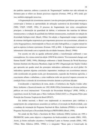 10
dos padrões espaciais, embora o conceito de “fragmentação” também tem sido utilizado na
literatura para se referir aos demais processos espaciais (Forman, 1995, p. 407) sendo, por
isso, também empregado nessa tese.
     A fragmentação de ecossistemas naturais é um dos principais problemas que ameaçam a
conservação e limitam as oportunidades de utilização sustentável da diversidade biológica
(WRI, UNEP, UNDP, 1996). O processo de fragmentação tem como conseqüências
principais: a diminuição da quantidade de hábitat, o isolamento das manchas de hábitats
remanescentes e a redução da qualidade dos hábitats remanescentes, resultando em redução da
diversidade biológica total. (Brasil, 1996a). Em adição, a fragmentação rompe a integridade
de sistemas interligados responsáveis por importantes processos nos ecossistemas, afetando os
ciclos biogeoquímicos, interrompendo os fluxos em redes hidrográficas, e o regime natural no
qual as espécies evoluem e persistem. (Forman, 1995, p 404). A fragmentação é um processo
intimamente relacionado com a expansão das atividades humanas. (Brasil, 1996b)
     Um assunto em alta na agenda ambiental global, a transformação ambiental e suas
conseqüências, foi o tema central da edição 1998/99 do relatório “Environmental changes and
Human Health” (WRI, 1999), (Mudanças ambientais e Saúde Humana) do World Resources
Institute (Instituto dos Recursos Mundiais), órgão da ONU (Organização das Nações Unidas)
que apresenta um quadro atual dos principais indicadores ambientais em nível global. Os
indicadores apontam algumas conclusões importantes: mudanças nos ecossistemas naturais
estão acontecendo em grande escala, por desmatamento, expansão das fronteiras agrícolas, e
crescimento urbano e suburbano, e estas tendências terão um provável impacto crescente na
condição física e extensão de ecossistemas terrestres durante as próximas décadas.
     Considerando a importância do tema, desde a Conferência das Nações Unidas sobre
Meio Ambiente e Desenvolvimento em 1992 (WRI,1992a) formularam-se diversas políticas
públicas em nível internacional: “Convenção da Diversidade Biológica” (WRI, 1992b); a
experiência inicial do Fundo para o Meio Ambiente Global (GEF) e o Programa Piloto para
Proteção das Florestas Tropicais do Brasil (PP/G7).
     Em âmbito nacional, o Brasil vem implantando os mecanismos para viabilizar o
cumprimento dos compromissos assumidos ao ratificar a Convenção da Biodiversidade, com
a mudança de orientação do Programa Nacional de Meio Ambiente (PNMA) e a criação do
Programa Nacional para a Diversidade Biológica (PRONABIO) (Brasil, 1994).
     No estado de São Paulo a Secretaria do Meio Ambiente (SMA) instituiu em 1995 o
PROBIO/SP, tendo como objetivo o diagnóstico da biodiversidade no estado (SMA, 1995).
Assim, já foram realizados encontros (“workshops”) para os biomas cerrado (SMA, 1995,
1996a), Mata Atlântica (SMA, 1996b) e o integrador “Bases para a Conservação da
 