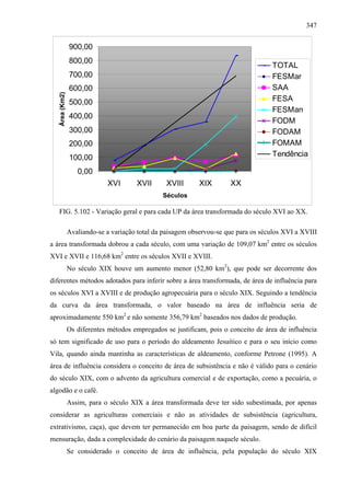 347


                900,00
                800,00
                                                                                     TOTAL
                700,00                                                               FESMar
                600,00                                                               SAA
   Área (Km2)




                500,00                                                               FESA
                                                                                     FESMan
                400,00
                                                                                     FODM
                300,00                                                               FODAM
                200,00                                                               FOMAM
                100,00                                                               Tendência

                   0,00
                             XVI       XVII      XVIII       XIX       XX
                                                Séculos

   FIG. 5.102 - Variação geral e para cada UP da área transformada do século XVI ao XX.

                Avaliando-se a variação total da paisagem observou-se que para os séculos XVI a XVIII
a área transformada dobrou a cada século, com uma variação de 109,07 km2 entre os séculos
XVI e XVII e 116,68 km2 entre os séculos XVII e XVIII.
                No século XIX houve um aumento menor (52,80 km2), que pode ser decorrente dos
diferentes métodos adotados para inferir sobre a área transformada, de área de influência para
os séculos XVI a XVIII e de produção agropecuária para o século XIX. Seguindo a tendência
da curva da área transformada, o valor baseado na área de influência seria de
aproximadamente 550 km2 e não somente 356,79 km2 baseados nos dados de produção.
                Os diferentes métodos empregados se justificam, pois o conceito de área de influência
só tem significado de uso para o período do aldeamento Jesuítico e para o seu início como
Vila, quando ainda mantinha as características de aldeamento, conforme Petrone (1995). A
área de influência considera o conceito de área de subsistência e não é válido para o cenário
do século XIX, com o advento da agricultura comercial e de exportação, como a pecuária, o
algodão e o café.
                Assim, para o século XIX a área transformada deve ter sido subestimada, por apenas
considerar as agriculturas comerciais e não as atividades de subsistência (agricultura,
extrativismo, caça), que devem ter permanecido em boa parte da paisagem, sendo de difícil
mensuração, dada a complexidade do cenário da paisagem naquele século.
                Se considerado o conceito de área de influência, pela população do século XIX
 