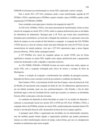 350
FOMAM só iniciaram sua transformação no século XIX, explicando a menor variação.
      Para o século XX a UP SAA continuou sendo a mais transformada, seguida da UP
FESMar e FESA, repetindo para a FESMan a quarta variação e para a FODM a quinta, sendo
seguida pela UP FODAM e FODM.
      Esses resultados convergem para o histórico de ocupação de cada UP:
      As UPs SAA, FESMar e FESA, com maior percentual de transformação, foram as áreas
iniciais de ocupação no século XVI e XVII, sendo os espaços preferenciais para as atividades
de subsistência do aldeamento. Destaque para a UP SAA, que reunia duas características
principais para a preferência: ser local alto e abrigado das enchentes e se apresentar como área
aberta de campos ou com cerrado de fácil abertura e ocupação. A ocupação das UPs FESMar
e FESA deveu-se a área de culturas, muito mais pela limitação dos solos da UP SAA, do que
características de atração próprias, visto que a UP SAA apresentava água e pesca (lagoas
piscosas (Petrone, 1995)), lenha e pastagem natural.
      A UP FESMan teve início de ocupação apenas no século XVIII, mas de forma
significativa somente no século XIX, elegido como espaço preferencial para a agropecuária
comercial, destacando o café, o algodão e a pecuária extensiva.
      As UPs FODM, FODAM e FOMAM tiveram um início ainda mais tardio, apenas no
século XIX, com a ocupação restringida pelo relevo de morros e escarpas da Serra da
Mantiqueira.
      Assim, a evolução da ocupação e transformação das unidades da paisagem joseense,
dependeu de fatores como a posição inicial do povoamento e condições de dispersão.
      Para Cardoso (1991), o povoamento de São José dos Campos, como da maioria do Vale
do Paraíba, foi tipicamente uma ocupação de fundo de vale. Os aldeamentos aglomeravam-se
em um habitat nucleado, junto aos rios, preferencialmente o Rio Paraíba, a fim de obter
facilmente água e meio de circulação fluvial, sendo que os pastos, as culturas e as derrubadas
fizeram refluir a mata para o alto das elevações.
      As condições de dispersão já foram discutidas na seção 5.4, no modelo de dispersão e
explicam a concentração inicial nos séculos XVI a XVIII nas UPs SAA, FESMar e FESA, a
ocupação efetiva da FESMan somente no século XIX, condicionada pela saturação destas UPs
iniciais e movida pela força do café e da pecuária na busca de novos espaços agrários.
      A paisagem atual reflete a organização das atividades em um determinado momento,
mas ela também guarda formas ligadas a organizações pretéritas que podem permanecer
intactas ou sofrer transformações através do tempo, outras formas, por sua vez, desaparecem
imediata ou tardiamente após terem surgido.
 