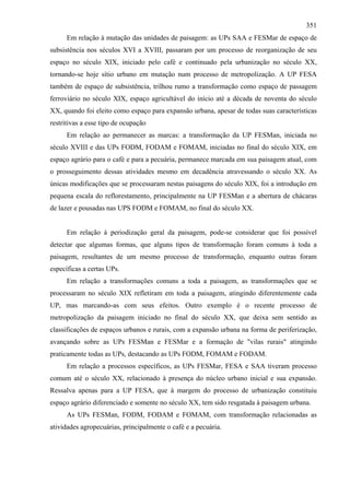 351
      Em relação à mutação das unidades de paisagem: as UPs SAA e FESMar de espaço de
subsistência nos séculos XVI a XVIII, passaram por um processo de reorganização de seu
espaço no século XIX, iniciado pelo café e continuado pela urbanização no século XX,
tornando-se hoje sítio urbano em mutação num processo de metropolização. A UP FESA
também de espaço de subsistência, trilhou rumo a transformação como espaço de passagem
ferroviário no século XIX, espaço agricultável do início até a década de noventa do século
XX, quando foi eleito como espaço para expansão urbana, apesar de todas suas características
restritivas a esse tipo de ocupação
      Em relação ao permanecer as marcas: a transformação da UP FESMan, iniciada no
século XVIII e das UPs FODM, FODAM e FOMAM, iniciadas no final do século XIX, em
espaço agrário para o café e para a pecuária, permanece marcada em sua paisagem atual, com
o prosseguimento dessas atividades mesmo em decadência atravessando o século XX. As
únicas modificações que se processaram nestas paisagens do século XIX, foi a introdução em
pequena escala do reflorestamento, principalmente na UP FESMan e a abertura de chácaras
de lazer e pousadas nas UPS FODM e FOMAM, no final do século XX.


      Em relação à periodização geral da paisagem, pode-se considerar que foi possível
detectar que algumas formas, que alguns tipos de transformação foram comuns à toda a
paisagem, resultantes de um mesmo processo de transformação, enquanto outras foram
específicas a certas UPs.
      Em relação a transformações comuns a toda a paisagem, as transformações que se
processaram no século XIX refletiram em toda a paisagem, atingindo diferentemente cada
UP, mas marcando-as com seus efeitos. Outro exemplo é o recente processo de
metropolização da paisagem iniciado no final do século XX, que deixa sem sentido as
classificações de espaços urbanos e rurais, com a expansão urbana na forma de periferização,
avançando sobre as UPs FESMan e FESMar e a formação de "vilas rurais" atingindo
praticamente todas as UPs, destacando as UPs FODM, FOMAM e FODAM.
      Em relação a processos específicos, as UPs FESMar, FESA e SAA tiveram processo
comum até o século XX, relacionado à presença do núcleo urbano inicial e sua expansão.
Ressalva apenas para a UP FESA, que à margem do processo de urbanização constituiu
espaço agrário diferenciado e somente no século XX, tem sido resgatada à paisagem urbana.
      As UPs FESMan, FODM, FODAM e FOMAM, com transformação relacionadas as
atividades agropecuárias, principalmente o café e a pecuária.
 