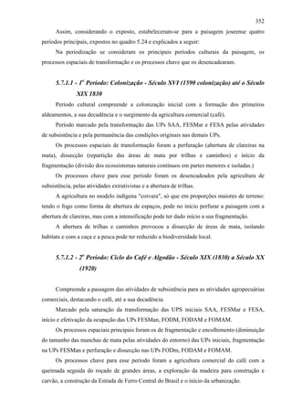 352
      Assim, considerando o exposto, estabeleceram-se para a paisagem joseense quatro
períodos principais, expostos no quadro 5.24 e explicados a seguir:
      Na periodização se consideram os principais períodos culturais da paisagem, os
processos espaciais de transformação e os processos chave que os desencadearam.


      5.7.1.1 - 1o Período: Colonização - Século XVI (1590 colonização) até o Século
               XIX 1830
      Período cultural compreende a colonização inicial com a formação dos primeiros
aldeamentos, a sua decadência e o surgimento da agricultura comercial (café).
      Período marcado pela transformação das UPs SAA, FESMar e FESA pelas atividades
de subsistência e pela permanência das condições originais nas demais UPs.
      Os processos espaciais de transformação foram a perfuração (abertura de clareiras na
mata), dissecção (repartição das áreas de mata por trilhas e caminhos) e início da
fragmentação (divisão dos ecossistemas naturais contínuos em partes menores e isoladas.)
      Os processos chave para esse período foram os desencadeados pela agricultura de
subsistência, pelas atividades extrativistas e a abertura de trilhas.
      A agricultura no modelo indígena "coivara", só que em proporções maiores de terreno:
tendo o fogo como forma de abertura de espaços, pode no início perfurar a paisagem com a
abertura de clareiras, mas com a intensificação pode ter dado início a sua fragmentação.
      A abertura de trilhas e caminhos provocou a dissecção de áreas de mata, isolando
habitats e com a caça e a pesca pode ter reduzido a biodiversidade local.


      5.7.1.2 - 2o Período: Ciclo do Café e Algodão - Século XIX (1830) a Século XX
                 (1920)


      Compreende a passagem das atividades de subsistência para as atividades agropecuárias
comerciais, destacando o café, até a sua decadência.
      Marcado pela saturação da transformação das UPS iniciais SAA, FESMar e FESA,
início e efetivação da ocupação das UPs FESMan, FODM, FODAM e FOMAM.
      Os processos espaciais principais foram os de fragmentação e encolhimento (diminuição
do tamanho das manchas de mata pelas atividades do entorno) das UPs iniciais, fragmentação
na UPs FESMan e perfuração e dissecção nas UPs FODm, FODAM e FOMAM.
      Os processos chave para esse período foram a agricultura comercial do café com a
queimada seguida do roçado de grandes áreas, a exploração da madeira para construção e
carvão, a construção da Estrada de Ferro Central do Brasil e o início da urbanização.
 