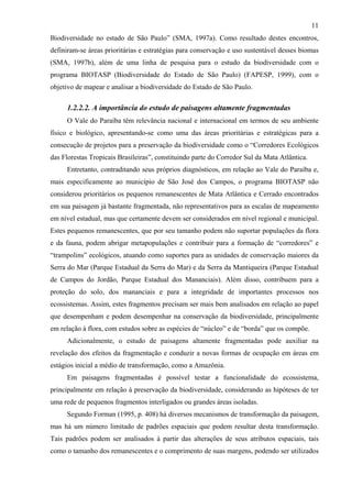 11
Biodiversidade no estado de São Paulo” (SMA, 1997a). Como resultado destes encontros,
definiram-se áreas prioritárias e estratégias para conservação e uso sustentável desses biomas
(SMA, 1997b), além de uma linha de pesquisa para o estudo da biodiversidade com o
programa BIOTASP (Biodiversidade do Estado de São Paulo) (FAPESP, 1999), com o
objetivo de mapear e analisar a biodiversidade do Estado de São Paulo.

     1.2.2.2. A importância do estudo de paisagens altamente fragmentadas
     O Vale do Paraíba têm relevância nacional e internacional em termos de seu ambiente
físico e biológico, apresentando-se como uma das áreas prioritárias e estratégicas para a
consecução de projetos para a preservação da biodiversidade como o “Corredores Ecológicos
das Florestas Tropicais Brasileiras”, constituindo parte do Corredor Sul da Mata Atlântica.
     Entretanto, contraditando seus próprios diagnósticos, em relação ao Vale do Paraíba e,
mais especificamente ao município de São José dos Campos, o programa BIOTASP não
considerou prioritários os pequenos remanescentes de Mata Atlântica e Cerrado encontrados
em sua paisagem já bastante fragmentada, não representativos para as escalas de mapeamento
em nível estadual, mas que certamente devem ser considerados em nível regional e municipal.
Estes pequenos remanescentes, que por seu tamanho podem não suportar populações da flora
e da fauna, podem abrigar metapopulações e contribuir para a formação de “corredores” e
“trampolins” ecológicos, atuando como suportes para as unidades de conservação maiores da
Serra do Mar (Parque Estadual da Serra do Mar) e da Serra da Mantiqueira (Parque Estadual
de Campos do Jordão, Parque Estadual dos Mananciais). Além disso, contribuem para a
proteção do solo, dos mananciais e para a integridade de importantes processos nos
ecossistemas. Assim, estes fragmentos precisam ser mais bem analisados em relação ao papel
que desempenham e podem desempenhar na conservação da biodiversidade, principalmente
em relação à flora, com estudos sobre as espécies de “núcleo” e de “borda” que os compõe.
     Adicionalmente, o estudo de paisagens altamente fragmentadas pode auxiliar na
revelação dos efeitos da fragmentação e conduzir a novas formas de ocupação em áreas em
estágios inicial a médio de transformação, como a Amazônia.
     Em paisagens fragmentadas é possível testar a funcionalidade do ecossistema,
principalmente em relação à preservação da biodiversidade, considerando as hipóteses de ter
uma rede de pequenos fragmentos interligados ou grandes áreas isoladas.
     Segundo Forman (1995, p. 408) há diversos mecanismos de transformação da paisagem,
mas há um número limitado de padrões espaciais que podem resultar desta transformação.
Tais padrões podem ser analisados à partir das alterações de seus atributos espaciais, tais
como o tamanho dos remanescentes e o comprimento de suas margens, podendo ser utilizados
 