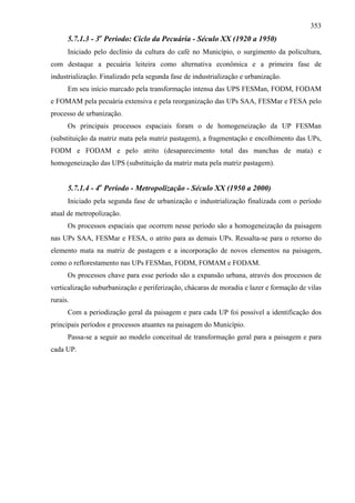 353
      5.7.1.3 - 3o Período: Ciclo da Pecuária - Século XX (1920 a 1950)
      Iniciado pelo declínio da cultura do café no Município, o surgimento da policultura,
com destaque a pecuária leiteira como alternativa econômica e a primeira fase de
industrialização. Finalizado pela segunda fase de industrialização e urbanização.
      Em seu início marcado pela transformação intensa das UPS FESMan, FODM, FODAM
e FOMAM pela pecuária extensiva e pela reorganização das UPs SAA, FESMar e FESA pelo
processo de urbanização.
      Os principais processos espaciais foram o de homogeneização da UP FESMan
(substituição da matriz mata pela matriz pastagem), a fragmentação e encolhimento das UPs,
FODM e FODAM e pelo atrito (desaparecimento total das manchas de mata) e
homogeneização das UPS (substituição da matriz mata pela matriz pastagem).


      5.7.1.4 - 4o Período - Metropolização - Século XX (1950 a 2000)
      Iniciado pela segunda fase de urbanização e industrialização finalizada com o período
atual de metropolização.
      Os processos espaciais que ocorrem nesse período são a homogeneização da paisagem
nas UPs SAA, FESMar e FESA, o atrito para as demais UPs. Ressalta-se para o retorno do
elemento mata na matriz de pastagem e a incorporação de novos elementos na paisagem,
como o reflorestamento nas UPs FESMan, FODM, FOMAM e FODAM.
      Os processos chave para esse período são a expansão urbana, através dos processos de
verticalização suburbanização e periferização, chácaras de moradia e lazer e formação de vilas
rurais.
      Com a periodização geral da paisagem e para cada UP foi possível a identificação dos
principais períodos e processos atuantes na paisagem do Município.
      Passa-se a seguir ao modelo conceitual de transformação geral para a paisagem e para
cada UP.
 