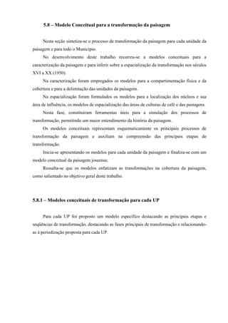 5.8 – Modelo Conceitual para a transformação da paisagem


     Nesta seção sintetiza-se o processo de transformação da paisagem para cada unidade da
paisagem e para todo o Município.
     No desenvolvimento deste trabalho recorreu-se a modelos conceituais para a
caracterização da paisagem e para inferir sobre a espacialização da transformação nos séculos
XVI a XX (1950).
     Na caracterização foram empregados os modelos para a compartimentação física e da
cobertura e para a delimitação das unidades da paisagem.
     Na espacialização foram formulados os modelos para a localização dos núcleos e sua
área de influência, os modelos de espacialização das áreas de culturas de café e das pastagens.
     Nesta fase, constituíram ferramentas úteis para a simulação dos processos de
transformação, permitindo um maior entendimento da história da paisagem.
     Os modelos conceituais representam esquematicamente os principais processos de
transformação da paisagem e auxiliam na compreensão das principais etapas de
transformação.
     Inicia-se apresentando os modelos para cada unidade da paisagem e finaliza-se com um
modelo conceitual da paisagem joseense.
     Ressalta-se que os modelos enfatizam as transformações na cobertura da paisagem,
como salientado no objetivo geral deste trabalho.




5.8.1 – Modelos conceituais de transformação para cada UP


     Para cada UP foi proposto um modelo específico destacando as principais etapas e
seqüências de transformação, destacando as fases principais de transformação e relacionando-
as à periodização proposta para cada UP.
 