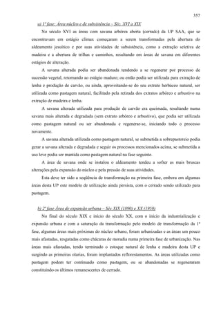 357
   a) 1ª fase: Área núcleo e de subsistência – Séc. XVI a XIX
     No século XVI as áreas com savana arbórea aberta (cerrado) da UP SAA, que se
encontravam em estágio clímax começaram a serem transformadas pela abertura do
aldeamento jesuítico e por suas atividades de subsistência, como a extração seletiva de
madeira e a abertura de trilhas e caminhos, resultando em áreas de savana em diferentes
estágios de alteração.
     A savana alterada podia ser abandonada tendendo a se regenerar por processo de
sucessão vegetal, retornando ao estágio maduro; ou então podia ser utilizada para extração de
lenha e produção de carvão, ou ainda, aproveitando-se do seu extrato herbáceo natural, ser
utilizada como pastagem natural, facilitado pela retirada dos extratos arbóreo e arbustivo na
extração de madeira e lenha.
     A savana alterada utilizada para produção de carvão era queimada, resultando numa
savana mais alterada e degradada (sem extrato arbóreo e arbustivo), que podia ser utilizada
como pastagem natural ou ser abandonada e regenerar-se, iniciando todo o processo
novamente.
     A savana alterada utilizada como pastagem natural, se submetida a sobrepastoreio podia
gerar a savana alterada e degradada e seguir os processos mencionados acima, se submetida a
uso leve podia ser mantida como pastagem natural na fase seguinte.
     A área de savana onde se instalou o aldeamento tendeu a sofrer as mais bruscas
alterações pela expansão do núcleo e pela pressão de suas atividades.
     Esta deve ter sido a seqüência de transformação na primeira fase, embora em algumas
áreas desta UP este modelo de utilização ainda persista, com o cerrado sendo utilizado para
pastagem.


   b) 2ª fase Área de expansão urbana – Séc XIX (1890) e XX (1950)
     No final do século XIX e início do século XX, com o início da industrialização e
expansão urbana e com a saturação da transformação pelo modelo de transformação da 1ª
fase, algumas áreas mais próximas do núcleo urbano, foram urbanizadas e as áreas um pouco
mais afastadas, resgatadas como chácaras de moradia numa primeira fase de urbanização. Nas
áreas mais afastadas, tendo terminado o estoque natural de lenha e madeira desta UP e
surgindo as primeiras olarias, foram implantados reflorestamentos. As áreas utilizadas como
pastagem podem ter continuado como pastagem, ou se abandonadas se regeneraram
constituindo os últimos remanescentes de cerrado.
 
