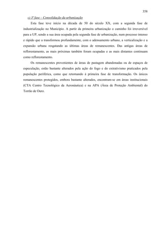 358
   c) 3ª fase – Consolidação da urbanização
     Esta fase teve início na década de 50 do século XX, com a segunda fase de
industrialização no Município. A partir da primeira urbanização o caminho foi irreversível
para a UP, sendo a sua área ocupada pela segunda fase de urbanização, num processo intenso
e rápido que a transformou profundamente, com o adensamento urbano, a verticalização e a
expansão urbana resgatando as últimas áreas de remanescentes. Das antigas áreas de
reflorestamento, as mais próximas também foram ocupadas e as mais distantes continuam
como reflorestamento.
     Os remanescentes provenientes de áreas de pastagem abandonadas ou de espaços de
especulação, estão bastante alterados pela ação do fogo e do extrativismo praticados pela
população periférica, como que retornando à primeira fase de transformação. Os únicos
remanescentes protegidos, embora bastante alterados, encontram-se em áreas institucionais
(CTA Centro Tecnológico da Aeronáutica) e na APA (Área de Proteção Ambiental) do
Torrão de Ouro.
 
