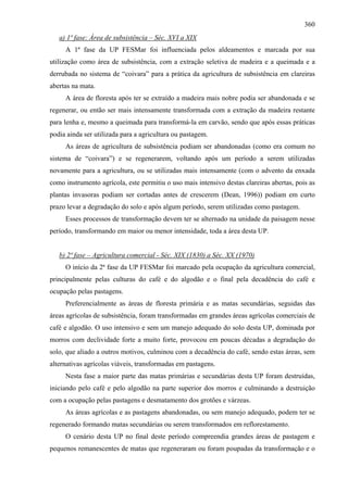 360
   a) 1ª fase: Área de subsistência – Séc. XVI a XIX
     A 1ª fase da UP FESMar foi influenciada pelos aldeamentos e marcada por sua
utilização como área de subsistência, com a extração seletiva de madeira e a queimada e a
derrubada no sistema de “coivara” para a prática da agricultura de subsistência em clareiras
abertas na mata.
     A área de floresta após ter se extraído a madeira mais nobre podia ser abandonada e se
regenerar, ou então ser mais intensamente transformada com a extração da madeira restante
para lenha e, mesmo a queimada para transformá-la em carvão, sendo que após essas práticas
podia ainda ser utilizada para a agricultura ou pastagem.
     As áreas de agricultura de subsistência podiam ser abandonadas (como era comum no
sistema de “coivara”) e se regenerarem, voltando após um período a serem utilizadas
novamente para a agricultura, ou se utilizadas mais intensamente (com o advento da enxada
como instrumento agrícola, este permitiu o uso mais intensivo destas clareiras abertas, pois as
plantas invasoras podiam ser cortadas antes de crescerem (Dean, 1996)) podiam em curto
prazo levar a degradação do solo e após algum período, serem utilizadas como pastagem.
     Esses processos de transformação devem ter se alternado na unidade da paisagem nesse
período, transformando em maior ou menor intensidade, toda a área desta UP.


   b) 2ª fase – Agricultura comercial - Séc. XIX (1830) a Séc. XX (1970)
     O início da 2ª fase da UP FESMar foi marcado pela ocupação da agricultura comercial,
principalmente pelas culturas do café e do algodão e o final pela decadência do café e
ocupação pelas pastagens.
     Preferencialmente as áreas de floresta primária e as matas secundárias, seguidas das
áreas agrícolas de subsistência, foram transformadas em grandes áreas agrícolas comerciais de
café e algodão. O uso intensivo e sem um manejo adequado do solo desta UP, dominada por
morros com declividade forte a muito forte, provocou em poucas décadas a degradação do
solo, que aliado a outros motivos, culminou com a decadência do café, sendo estas áreas, sem
alternativas agrícolas viáveis, transformadas em pastagens.
     Nesta fase a maior parte das matas primárias e secundárias desta UP foram destruídas,
iniciando pelo café e pelo algodão na parte superior dos morros e culminando a destruição
com a ocupação pelas pastagens e desmatamento dos grotões e várzeas.
     As áreas agrícolas e as pastagens abandonadas, ou sem manejo adequado, podem ter se
regenerado formando matas secundárias ou serem transformados em reflorestamento.
     O cenário desta UP no final deste período compreendia grandes áreas de pastagem e
pequenos remanescentes de matas que regeneraram ou foram poupadas da transformação e o
 