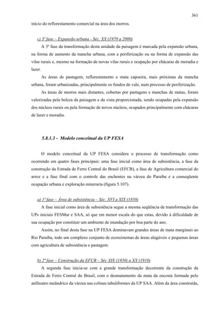 361
início do reflorestamento comercial na área dos morros.


   c) 3ª fase – Expansão urbana - Séc. XX (1970 a 2000)
         A 3ª fase da transformação desta unidade da paisagem é marcada pela expansão urbana,
na forma de aumento da mancha urbana, com a periferização ou na forma de expansão das
vilas rurais e, mesmo na formação de novas vilas rurais e ocupação por chácaras de moradia e
lazer.
         As áreas de pastagem, reflorestamento e mata capoeira, mais próximas da mancha
urbana, foram urbanizadas, principalmente os fundos de vale, num processo de periferização.
         As áreas de morros mais distantes, cobertas por pastagens e manchas de matas, foram
valorizadas pela beleza da paisagem e da vista proporcionada, sendo ocupadas pela expansão
dos núcleos rurais ou pela formação de novos núcleos, ocupados principalmente com chácaras
de lazer e moradia.




         5.8.1.3 - Modelo conceitual da UP FESA


         O modelo conceitual da UP FESA considera o processo de transformação como
ocorrendo em quatro fases principais: uma fase inicial como área de subsistência, a fase da
construção da Estrada de Ferro Central do Brasil (EFCB), a fase de Agricultura comercial do
arroz e a fase final com o controle das enchentes na várzea do Paraíba e a conseqüente
ocupação urbana e exploração mineraria (figura 5.107).


   a) 1ª fase – Área de subsistência – Séc. XVI a XIX (1850)
         A fase inicial como área de subsistência segue a mesma seqüência de transformação das
UPs iniciais FESMar e SAA, só que em menor escala do que estas, devido à dificuldade de
sua ocupação por constituir um ambiente de inundação por boa parte do ano.
         Assim, no final desta fase na UP FESA dominavam grandes áreas de mata marginais ao
Rio Paraíba, todo um complexo conjunto de ecossistemas de áreas alagáveis e pequenas áreas
com agricultura de subsistência e pastagem.


   b) 2ª fase – Construção da EFCB – Séc XIX (1850) a XX (1910)
         A segunda fase inicia-se com a grande transformação decorrente da construção da
Estrada de Ferro Central do Brasil, com o desmatamento da mata da encosta formada pelo
anfiteatro meândrico da várzea nas colinas tabuliformes da UP SAA. Além da área construída,
 