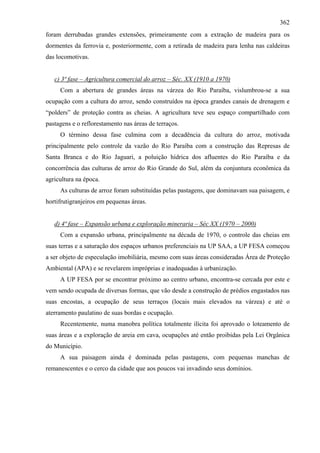 362
foram derrubadas grandes extensões, primeiramente com a extração de madeira para os
dormentes da ferrovia e, posteriormente, com a retirada de madeira para lenha nas caldeiras
das locomotivas.


   c) 3ª fase – Agricultura comercial do arroz – Séc. XX (1910 a 1970)
     Com a abertura de grandes áreas na várzea do Rio Paraíba, vislumbrou-se a sua
ocupação com a cultura do arroz, sendo construídos na época grandes canais de drenagem e
“polders” de proteção contra as cheias. A agricultura teve seu espaço compartilhado com
pastagens e o reflorestamento nas áreas de terraços.
     O término dessa fase culmina com a decadência da cultura do arroz, motivada
principalmente pelo controle da vazão do Rio Paraíba com a construção das Represas de
Santa Branca e do Rio Jaguari, a poluição hídrica dos afluentes do Rio Paraíba e da
concorrência das culturas de arroz do Rio Grande do Sul, além da conjuntura econômica da
agricultura na época.
     As culturas de arroz foram substituídas pelas pastagens, que dominavam sua paisagem, e
hortifrutigranjeiros em pequenas áreas.


   d) 4ª fase – Expansão urbana e exploração mineraria – Séc XX (1970 – 2000)
     Com a expansão urbana, principalmente na década de 1970, o controle das cheias em
suas terras e a saturação dos espaços urbanos preferenciais na UP SAA, a UP FESA começou
a ser objeto de especulação imobiliária, mesmo com suas áreas consideradas Área de Proteção
Ambiental (APA) e se revelarem impróprias e inadequadas à urbanização.
     A UP FESA por se encontrar próximo ao centro urbano, encontra-se cercada por este e
vem sendo ocupada de diversas formas, que vão desde a construção de prédios engastados nas
suas encostas, a ocupação de seus terraços (locais mais elevados na várzea) e até o
aterramento paulatino de suas bordas e ocupação.
     Recentemente, numa manobra política totalmente ilícita foi aprovado o loteamento de
suas áreas e a exploração de areia em cava, ocupações até então proibidas pela Lei Orgânica
do Município.
     A sua paisagem ainda é dominada pelas pastagens, com pequenas manchas de
remanescentes e o cerco da cidade que aos poucos vai invadindo seus domínios.
 