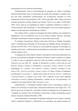 12
na prospecção de novas formas de transformação.
      Complementando, além da desconsideração do programa em relação às paisagens
altamente fragmentadas, para os remanescentes de cerrado destas paisagens a situação é pior,
pois não foram considerados sistematicamente nos levantamentos realizados em nível
estadual pelo Instituto Florestal (Kronka, 1993 e 1997) e pela SMA (SMA, 1996a), mas foram
excluídos do Domínio da Mata Atlântica pelo Decreto 750/93 no seu artigo 3º (CONAMA,
1999). Assim, além de sua fragilidade em relação à Legislação Ambiental (o cerrado é o
“bioma esquecido” pela constituição e o mais desprotegido), cria-se uma situação paradoxal:
quando à sua proteção não é considerada sua existência.
      Esta situação reflete a ausência de integração das políticas públicas, das estratégias de
planejamento e das leis ambientais, entre os níveis federal, estadual, regional e municipal,
resultando na formulação de planos estanques de conservação e preservação.
      No Simpósio Internacional “Setting Conservation Priorities at Multiple Geographic
Scales” (“Estabelecendo Prioridades de Conservação para Múltiplas Escalas Geográficas”),
realizado em 1997 (ESA, 1997), salientou-se a necessidade da integração de informação em
múltiplas escalas para o estabelecimento de prioridades de conservação em âmbito nacional,
estadual, regional e local.
      A integração das esferas federal, estadual e municipal na conservação ambiental já está
prevista na Constituição da República Federativa do Brasil de 1988, no disposto no Capítulo
2, Artigo 23 sobre a competência comum da União, dos Estados, do Distrito Federal e dos
Municípios nos seus itens: III – proteger os documentos, as obras e outros bens de valor
histórico, artístico e cultural, os monumentos, as paisagens naturais notáveis e os sítios
arqueológicos; VI – proteger o meio ambiente e combater a poluição em qualquer de suas
formas e VII – preservar as florestas, a fauna e a flora; e no Artigo. 30 sobre a Competência
dos Municípios nos seus itens: I – legislar sobre assuntos de interesse local; II – suplementar
a legislação federal e a estadual no que couber; VIII – promover, no que couber, adequado
ordenamento territorial, mediante planejamento e controle do uso, do parcelamento e da
ocupação do solo urbano (Brasil, 1988, o destaque é nosso).
      Adicionalmente, a Constituição Estadual também prevê a participação conjunta do
Estado e dos municípios na conservação e preservação ambiental em seus artigos 191 e 193,
além de prever em seu artigo 201 a realização de planos de integração em nível regional com
a formação de consórcios entre os Municípios, objetivando a solução de problemas comuns
relativos à proteção ambiental (São Paulo, 1999).
      Como demonstrado, a estruturação da legislação ambiental em nível Federal e Estadual,
confere competência legislativa e administrativa aos municípios, que podem formular, em
 
