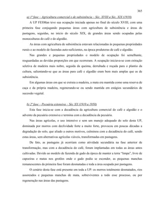 365
   a) 1ª fase – Agricultura comercial e de subsistência – Séc. XVIII a Séc. XIX (1910)
     A UP FESMan teve sua ocupação iniciada apenas no final do século XVIII, com uma
primeira fase conjugando pequenas áreas com agricultura de subsistência e áreas de
pastagens, seguidas, no início do século XIX, de grandes áreas sendo ocupadas pelas
monoculturas do café e do algodão.
     As áreas com agricultura de subsistência estavam relacionadas às pequenas propriedades
rurais e ao modelo de fazendas auto-suficientes, na época produtoras de café e algodão.
     Nas grandes e pequenas propriedades o modelo de ocupação foi semelhante,
resguardadas as devidas proporções em que ocorreram. A ocupação iniciava-se com extração
seletiva de madeira mais nobre, seguida da queima, derrubada e roçada para o plantio da
cultura, salientando-se que as áreas para café e algodão eram bem mais amplas que as de
subsistência.
     Em algumas áreas em que se extraia a madeira, a mata era mantida como uma reserva de
caça e da própria madeira, regenerando-se ou sendo mantida em estágios secundários de
sucessão vegetal.


   b) 2ª fase – Pecuária extensiva – Séc XX (1910 a 1950)
     Esta fase inicia-se com a decadência da agricultura comercial do café e algodão e o
advento da pecuária extensiva e termina com a decadência da pecuária.
     Nas áreas agrícolas, o uso intensivo e sem um manejo adequado do solo desta UP,
dominada por morros com declividade forte a muito forte, provocou em poucas décadas a
degradação do solo, que aliado a outros motivos, culminou com a decadência do café, sendo
estas áreas, sem alternativas agrícolas viáveis, transformadas em pastagens.
     De fato, as pastagens já ocorriam como atividade secundária na fase anterior de
transformação, mas com a decadência do café, foram implantadas em todas as áreas antes
cultivadas. Devido ao modelo de fazenda de gado da época de manter a terra “limpa”, livre de
capoeiras e matas nos grotões onde o gado podia se esconder, as pequenas manchas
remanescentes da primeira fase foram desmatadas e toda a área ocupada por pastagens.
     O cenário desta fase está presente em toda a UP: os morros totalmente desmatados, rios
assoreados e pequenas manchas de mata, sobreviventes a todo esse processo, ou por
regeneração nas áreas das pastagens.
 