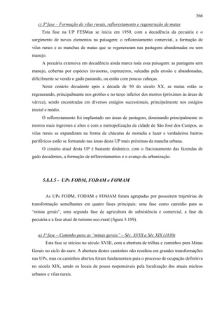 366
   c) 3ª fase – Formação de vilas rurais, reflorestamento e regeneração de matas
     Esta fase na UP FESMan se inicia em 1950, com a decadência da pecuária e o
surgimento de novos elementos na paisagem: o reflorestamento comercial, a formação de
vilas rurais e as manchas de matas que se regeneraram nas pastagens abandonadas ou sem
manejo.
     A pecuária extensiva em decadência ainda marca toda essa paisagem: as pastagens sem
manejo, cobertas por espécies invasoras, cupinzeiros, sulcadas pela erosão e abandonadas,
dificilmente se vendo o gado pastando, ou então com poucas cabeças.
     Neste cenário decadente após a década de 50 do século XX, as matas estão se
regenerando, principalmente nos grotões e no terço inferior dos morros (próximos às áreas de
várzea), sendo encontradas em diversos estágios sucessionais, principalmente nos estágios
inicial e médio.
     O reflorestamento foi implantado em áreas de pastagem, dominando principalmente os
morros mais íngremes e altos e com a metropolização da cidade de São José dos Campos, as
vilas rurais se expandiram na forma de chácaras de moradia e lazer e verdadeiros bairros
periféricos estão se formando nas áreas desta UP mais próximas da mancha urbana.
     O cenário atual desta UP é bastante dinâmico, com o fracionamento das fazendas de
gado decadentes, a formação de reflorestamentos e o avanço da urbanização.




      5.8.1.5 - UPs FODM, FODAM e FOMAM


       As UPs FODM, FODAM e FOMAM foram agrupadas por possuírem trajetórias de
transformação semelhantes em quatro fases principais: uma fase como caminho para as
“minas gerais”, uma segunda fase de agricultura de subsistência e comercial, a fase da
pecuária e a fase atual de turismo eco-rural (figura 5.109).


   a) 1ª fase – Caminho para as “minas gerais” – Séc. XVIII a Séc XIX (1830)
       Esta fase se iniciou no século XVIII, com a abertura de trilhas e caminhos para Minas
Gerais no ciclo do ouro. A abertura destes caminhos não resultou em grandes transformações
nas UPs, mas os caminhos abertos foram fundamentais para o processo de ocupação definitiva
no século XIX, sendo os locais de pouso responsáveis pela localização dos atuais núcleos
urbanos e vilas rurais.
 