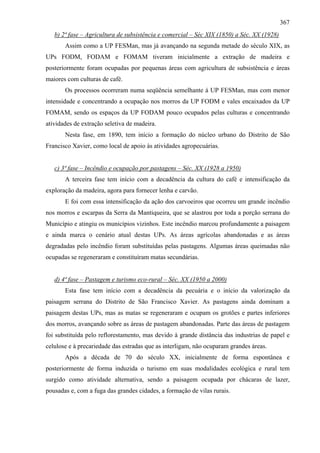367
   b) 2ª fase – Agricultura de subsistência e comercial – Séc XIX (1850) a Séc. XX (1928)
       Assim como a UP FESMan, mas já avançando na segunda metade do século XIX, as
UPs FODM, FODAM e FOMAM tiveram inicialmente a extração de madeira e
posteriormente foram ocupadas por pequenas áreas com agricultura de subsistência e áreas
maiores com culturas de café.
       Os processos ocorreram numa seqüência semelhante à UP FESMan, mas com menor
intensidade e concentrando a ocupação nos morros da UP FODM e vales encaixados da UP
FOMAM, sendo os espaços da UP FODAM pouco ocupados pelas culturas e concentrando
atividades de extração seletiva de madeira.
       Nesta fase, em 1890, tem início a formação do núcleo urbano do Distrito de São
Francisco Xavier, como local de apoio às atividades agropecuárias.


   c) 3ª fase – Incêndio e ocupação por pastagens – Séc. XX (1928 a 1950)
       A terceira fase tem início com a decadência da cultura do café e intensificação da
exploração da madeira, agora para fornecer lenha e carvão.
       E foi com essa intensificação da ação dos carvoeiros que ocorreu um grande incêndio
nos morros e escarpas da Serra da Mantiqueira, que se alastrou por toda a porção serrana do
Município e atingiu os municípios vizinhos. Este incêndio marcou profundamente a paisagem
e ainda marca o cenário atual destas UPs. As áreas agrícolas abandonadas e as áreas
degradadas pelo incêndio foram substituídas pelas pastagens. Algumas áreas queimadas não
ocupadas se regeneraram e constituíram matas secundárias.


   d) 4ª fase – Pastagem e turismo eco-rural – Séc. XX (1950 a 2000)
       Esta fase tem início com a decadência da pecuária e o início da valorização da
paisagem serrana do Distrito de São Francisco Xavier. As pastagens ainda dominam a
paisagem destas UPs, mas as matas se regeneraram e ocupam os grotões e partes inferiores
dos morros, avançando sobre as áreas de pastagem abandonadas. Parte das áreas de pastagem
foi substituída pelo reflorestamento, mas devido à grande distância das industrias de papel e
celulose e à precariedade das estradas que as interligam, não ocuparam grandes áreas.
       Após a década de 70 do século XX, inicialmente de forma espontânea e
posteriormente de forma induzida o turismo em suas modalidades ecológica e rural tem
surgido como atividade alternativa, sendo a paisagem ocupada por chácaras de lazer,
pousadas e, com a fuga das grandes cidades, a formação de vilas rurais.
 