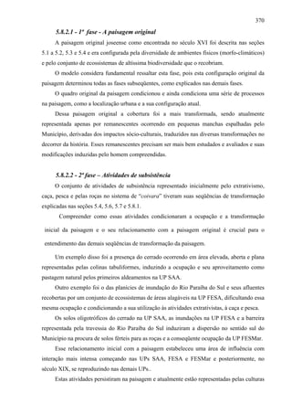 370
      5.8.2.1 - 1ª fase - A paisagem original
     A paisagem original joseense como encontrada no século XVI foi descrita nas seções
5.1 a 5.2, 5.3 e 5.4 e era configurada pela diversidade de ambientes físicos (morfo-climáticos)
e pelo conjunto de ecossistemas de altíssima biodiversidade que o recobriam.
     O modelo considera fundamental ressaltar esta fase, pois esta configuração original da
paisagem determinou todas as fases subseqüentes, como explicados nas demais fases.
     O quadro original da paisagem condicionou e ainda condiciona uma série de processos
na paisagem, como a localização urbana e a sua configuração atual.
     Dessa paisagem original a cobertura foi a mais transformada, sendo atualmente
representada apenas por remanescentes ocorrendo em pequenas manchas espalhadas pelo
Município, derivadas dos impactos sócio-culturais, traduzidos nas diversas transformações no
decorrer da história. Esses remanescentes precisam ser mais bem estudados e avaliados e suas
modificações induzidas pelo homem compreendidas.


      5.8.2.2 - 2ª fase – Atividades de subsistência
     O conjunto de atividades de subsistência representado inicialmente pelo extrativismo,
caça, pesca e pelas roças no sistema de “coivara” tiveram suas seqüências de transformação
explicadas nas seções 5.4, 5.6, 5.7 e 5.8.1.
       Compreender como essas atividades condicionaram a ocupação e a transformação

 inicial da paisagem e o seu relacionamento com a paisagem original é crucial para o

 entendimento das demais seqüências de transformação da paisagem.

     Um exemplo disso foi a presença do cerrado ocorrendo em área elevada, aberta e plana
representadas pelas colinas tabuliformes, induzindo a ocupação e seu aproveitamento como
pastagem natural pelos primeiros aldeamentos na UP SAA.
     Outro exemplo foi o das planícies de inundação do Rio Paraíba do Sul e seus afluentes
recobertas por um conjunto de ecossistemas de áreas alagáveis na UP FESA, dificultando essa
mesma ocupação e condicionando a sua utilização às atividades extrativistas, à caça e pesca.
     Os solos oligotróficos do cerrado na UP SAA, as inundações na UP FESA e a barreira
representada pela travessia do Rio Paraíba do Sul induziram a dispersão no sentido sul do
Município na procura de solos férteis para as roças e a conseqüente ocupação da UP FESMar.
     Esse relacionamento inicial com a paisagem estabeleceu uma área de influência com
interação mais intensa começando nas UPs SAA, FESA e FESMar e posteriormente, no
século XIX, se reproduzindo nas demais UPs..
     Estas atividades persistiram na paisagem e atualmente estão representadas pelas culturas
 