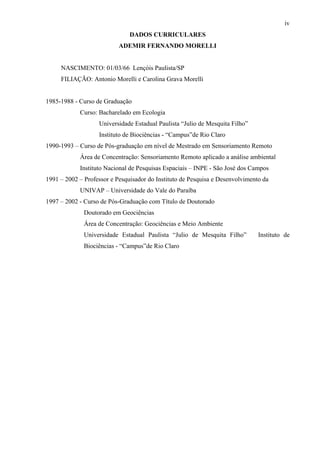 iv
                               DADOS CURRICULARES
                           ADEMIR FERNANDO MORELLI


     NASCIMENTO: 01/03/66 Lençóis Paulista/SP
     FILIAÇÃO: Antonio Morelli e Carolina Grava Morelli


1985-1988 - Curso de Graduação
            Curso: Bacharelado em Ecologia
                   Universidade Estadual Paulista “Julio de Mesquita Filho”
                   Instituto de Biociências - “Campus”de Rio Claro
1990-1993 – Curso de Pós-graduação em nível de Mestrado em Sensoriamento Remoto
            Área de Concentração: Sensoriamento Remoto aplicado a análise ambiental
            Instituto Nacional de Pesquisas Espaciais – INPE - São José dos Campos
1991 – 2002 – Professor e Pesquisador do Instituto de Pesquisa e Desenvolvimento da
            UNIVAP – Universidade do Vale do Paraíba
1997 – 2002 - Curso de Pós-Graduação com Título de Doutorado
              Doutorado em Geociências
              Área de Concentração: Geociências e Meio Ambiente
              Universidade Estadual Paulista “Julio de Mesquita Filho”         Instituto de
              Biociências - “Campus”de Rio Claro
 