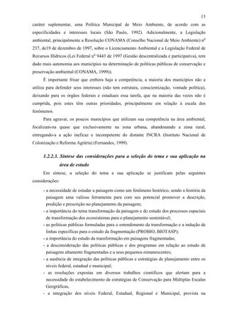 13
caráter suplementar, uma Política Municipal de Meio Ambiente, de acordo com as
especificidades e interesses locais (São Paulo, 1992). Adicionalmente, a Legislação
ambiental, principalmente a Resolução CONAMA (Conselho Nacional de Meio Ambiente) no
237, de19 de dezembro de 1997, sobre o Licenciamento Ambiental e a Legislação Federal de
Recursos Hídricos (Lei Federal no 9443 de 1997 (Gestão descentralizada e participativa), tem
dado mais autonomia aos municípios na determinação de políticas públicas de conservação e
preservação ambiental (CONAMA, 1999)).
     É importante frisar que embora haja a competência, a maioria dos municípios não a
utiliza para defender seus interesses (não tem estrutura, conscientização, vontade política),
deixando para os órgãos federais e estaduais essa tarefa, que na maioria das vezes não é
cumprida, pois estes têm outras prioridades, principalmente em relação à escala dos
fenômenos.
     Para agravar, os poucos municípios que utilizam sua competência na área ambiental,
focalizam-na quase que exclusivamente na zona urbana, abandonando a zona rural,
entregando-a a ação ineficaz e incompetente do distante INCRA (Instituto Nacional de
Colonização e Reforma Agrária) (Fernandes, 1999).

     1.2.2.3. Síntese das considerações para a seleção do tema e sua aplicação na
                 área de estudo
     Em síntese, a seleção do tema e sua aplicação se justificam pelas seguintes
considerações:

     - a necessidade de estudar a paisagem como um fenômeno histórico, sendo a história da
       paisagem uma valiosa ferramenta para com seu potencial promover a descrição,
       predição e prescrição no planejamento da paisagem;
     - a importância do tema transformação da paisagem e do estudo dos processos espaciais
       de transformação dos ecossistemas para o planejamento sustentável;
     - as políticas públicas formuladas para o entendimento da transformação e a indução de
       linhas específicas para o estudo da fragmentação (PROBIO, BIOTASP);
     - a importância do estudo da transformação em paisagens fragmentadas;
     - a desconsideração das políticas públicas e dos programas em relação ao estudo de
       paisagens altamente fragmentadas e a seus pequenos remanescentes;
     - a ausência de integração das políticas públicas e estratégias de planejamento entre os
       níveis federal, estadual e municipal;
     - as resoluções expostas em diversos trabalhos científicos que alertam para a
       necessidade do estabelecimento de estratégias de Conservação para Múltiplas Escalas
       Geográficas,
     - a integração dos níveis Federal, Estadual, Regional e Municipal, prevista na
 
