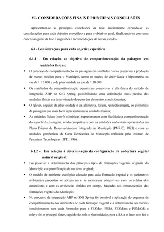 VI- CONSIDERAÇÕES FINAIS E PRINCIPAIS CONCLUSÕES

     Apresentam-se as principais conclusões da tese, inicialmente expondo-se as
considerações para cada objetivo especifico e para o objetivo geral, finalizando-se com uma
conclusão geral da tese e sugestões e recomendações de novos estudos.

     6.1- Considerações para cada objetivo específico

    6.1.1 - Em relação ao objetivo de compartimentação da paisagem em
            unidades físicas:
    O processo de compartimentação da paisagem em unidades fisicas propiciou a produção
    de mapas inéditos para o Município, como os mapas de declividade e hipsometria na
    escala 1:10.000 e o de pluviosidade na escala 1:50.000;
    Os resultados da compartimentação permitiram comprovar a eficiência do método de
    integração AHP no SIG Spring, possibilitando uma delimitação mais precisa das
    unidades físicas e a determinação do peso dos elementos condicionantes;
    O relevo, seguido da pluviosidade e da altimetria, foram, respectivamente, os elementos
    da paisagem que mais bem representaram as unidades físicas;
    As unidades físicas (morfo-climáticas) representaram com fidelidade a compartimentação
    do suporte da paisagem, sendo compatíveis com as unidades ambientais apresentadas no
    Plano Diretor de Desenvolvimento Integrado do Município (PMSJC, 1993) e com as
    unidades geotécnicas da Carta Geotécnica do Município realizada pelo Instituto de
    Pesquisas Tecnológicas (IPT, 1996).


     6.1.2 - Em relação à determinação da configuração da cobertura vegetal
             natural original:
    Foi possível a determinação dos principais tipos de formações vegetais originais do
    Município e a quantificação de sua área original;
    O modelo de ambiente ecológico adotado para cada formação vegetal e os parâmetros
    ambientais propostos se adequaram e se mostraram compatíveis com os relatos dos
    naturalistas e com as evidências obtidas em campo, baseadas nos remanescentes das
    formações vegetais do Município;
    No processo de integração AHP no SIG Spring foi possível a aplicação do esquema de
    compartimentação dos ambientes de cada formação vegetal e a determinação dos fatores
    condicionantes para cada formação: para a FESMar, FESA, FESMant e POMAM, o
    relevo foi o principal fator, seguido do solo e pluviosidade; para a SAA o fator solo foi o
 