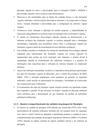 374
   principal, seguido do relevo e pluviosidade; para as formações FODM e FODAM a
   pluviosidade, altitude e relevo foram os mais determinantes;
   Observou-se alta similaridade entre os limites das unidades físicas e o das formações
   vegetais, refletindo a estreita relação observada na literatura e em campo entre os fatores
   relevo, variação altitudinal e pluviosidade para a configuração da cobertura vegetal
   original;
   Verificou-se como limitação à aplicação do modelo proposto, a impossibilidade de
   representar adequadamente os ecótones (áreas de transição) entre as formações vegetais;
   O sistema de classificação fito-ecológico adotado, baseado na fitofisionomia e no
   ambiente ecológico das formações vegetais, se mostrou adequado para a abordagem
   metodológica empregada, pois possibilitou inferir sobre a configuração original das
   formações vegetais à partir da reconstituição de seus ambientes ecológicos;
   Este trabalho considera as limitações do sistema de classificação fito-ecológico adotado
   (adequado para representação das formações vegetais em escalas regionais de
   mapeamento) para escalas em nível municipal, mas empregou o sistema devido à
   metodologia adotada de reconstituição dos ambientes ecológicos e à ausência de
   informações mais especificas para a utilização de sistemas baseados na composição
   florística;
   Apesar das limitações encontradas, ressalta-se a importância desta primeira aproximação
   dos tipos de formações vegetais do Município, pois o sistema fito-ecológico do IBGE
   (IBGE, 1993) é utilizado amplamente como parâmetro de proteção na legislação
   ambiental e pode auxiliar na determinação de estratégias e prioridades de conservação
   dos remanescentes para o Município;
   O levantamento dos tipos de formação vegetal original constitui um importante resgate
   para responder a questão "O que deixamos de herdar?" atuando na educação ambiental
   como referência para a determinação do que realmente foi perdido de patrimônio
   ambiental no Município.


6.1.3 - Quanto à compartimentação das unidades da paisagem do Município:
   O conceito de unidade da paisagem (UP) definido por Zonneveld (1972) como "áreas
   representativas de sistemas ambientais formados por um conjunto único de vegetação,
   solo, relevo e clima" mostrou-se adequado à metodologia proposta e compatível com a
   compartimentação das unidades da paisagem sugerida por Monteiro (2000) e CAvalheiro
   (1997), baseada na análise conjunta do suporte (unidades fisicas) e da cobertura da
   paisagem;
 