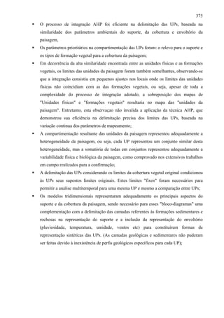 375
O processo de integração AHP foi eficiente na delimitação das UPs, baseada na
similaridade dos parâmetros ambientais do suporte, da cobertura e envoltório da
paisagem,
Os parâmetros prioritários na compartimentação das UPs foram: o relevo para o suporte e
os tipos de formação vegetal para a cobertura da paisagem;
Em decorrência da alta similaridade encontrada entre as unidades físicas e as formações
vegetais, os limites das unidades da paisagem foram também semelhantes, observando-se
que a integração consistiu em pequenos ajustes nos locais onde os limites das unidades
fisicas não coincidiam com as das formações vegetais, ou seja, apesar de toda a
complexidade do processo de integração adotado, a sobreposição dos mapas de
"Unidades físicas" e "formações vegetais" resultaria no mapa das "unidades da
paisagem". Entretanto, esta observaçao não invalida a aplicação da técnica AHP, que
demonstrou sua eficiência na delimitação precisa dos limites das UPs, baseada na
variação continua dos parâmetros de mapeamento;
A compartimentação resultante das unidades da paisagem representou adequadamente a
heterogeneidade da paisagem, ou seja, cada UP representou um conjunto similar desta
heterogeneidade, mas a somatória de todas em conjuntos representou adequadamente a
variabilidade física e biológica da paisagem, como comprovado nos extensivos trabalhos
em campo realizados para a confirmação;
A delimitação das UPs considerando os limites da cobertura vegetal original condicionou
às UPs seus supostos limites originais. Estes limites "fixos" foram necessários para
permitir a análise multitemporal para uma mesma UP e mesmo a comparação entre UPs;
Os modelos tridimensionais representaram adequadamente os principais aspectos do
suporte e da cobertura da paisagem, sendo necessário para esses "bloco-diagramas" uma
complementação com a delimitação das camadas referentes às formações sedimentares e
rochosas na representação do suporte e a inclusão da representação do envoltório
(pluviosidade, temperatura, umidade, ventos etc) para constituírem formas de
representação sintéticas das UPs. (As camadas geológicas e sedimentares não puderam
ser feitas devido à inexistência de perfis geológicos específicos para cada UP);
 