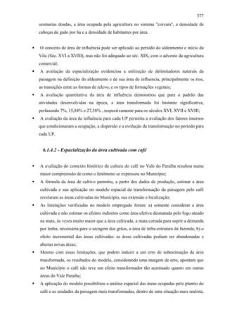 377
sesmarias doadas, a área ocupada pela agricultura no sistema "coivara", a densidade de
cabeças de gado por ha e a densidade de habitantes por área.


O conceito de área de influência pode ser aplicado ao período do aldeamento e início da
Vila (Séc. XVI a XVIII), mas não foi adequado ao séc. XIX, com o advento da agricultura
comercial;
A avaliação da espacialização evidenciou a utilização de delimitadores naturais da
paisagem na definição do aldeamento e de sua área de influencia, principalmente os rios,
as transições entre as formas de relevo, e os tipos de formações vegetais;
A avaliação quantitativa da área de influência demonstrou que para o padrão das
atividades desenvolvidas na época, a área transformada foi bastante significativa,
perfazendo 7%, 15,84% e 27,58% , respectivamente para os séculos XVI, XVII e XVIII;
A avaliação da área de influência para cada UP permitiu a avaliação dos fatores internos
que condicionaram a ocupação, a dispersão e a evolução da transformação no período para
cada UP.


  6.1.4.2 - Espacialização da área cultivada com café


A avaliação do contexto histórico da cultura do café no Vale do Paraíba resultou numa
maior compreensão de como o fenômeno se expressou no Município;
A fórmula da área de cultivo permitiu, a partir dos dados de produção, estimar a área
cultivada e sua aplicação no modelo espacial da transformação da paisagem pelo café
revelaram as áreas cultivadas no Município, sua extensão e localização;
As limitações verificadas no modelo empregado foram: a) somente considerar a área
cultivada e não estimar os efeitos indiretos como área efetiva desmatada pelo fogo ateado
na mata, às vezes muito maior que a área cultivada, a mata cortada para suprir a demanda
por lenha, necessária para o secagem dos grãos, a área de infra-estrutura da fazenda; b) o
efeito incremental das áreas cultivadas: as áreas cultivadas podiam ser abandonadas e
abertas novas áreas;
Mesmo com essas limitações, que podem induzir a um erro de subestimação da área
transformada, os resultados do modelo, considerando uma margem de erro, apontam que
no Município o café não teve um efeito transformador tão acentuado quanto em outras
áreas do Vale Paraiba;
A aplicação do modelo possibilitou a análise espacial das áreas ocupadas pelo plantio do
café e as unidades da paisagem mais transformadas, dentro de uma situação mais realista,
 