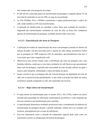 378
fato comprovado com pesquisas em campo;
O café não foi o principal agente de transformação da paisagem, ocupando apenas 3% da
área total do município no ano de 1886, no auge de sua produção;
As UPs FESMan, SAA e FESMar constituiram o espaço preferencial para o cultivo do
café, sendo também as UPs mais transformadas;
A aplicação do método pode ser estendida a outras áreas, para avaliação da extensão e
magnitude das transformações resultantes do ciclo do café, na busca dos verdadeiros
agentes de transformação da paisagem, ocultados durante todos esses anos;


 6.1.4.3 - Espacialização das áreas de Pastagens


A aplicação do modelo de espacialização das áreas com pastagem, baseado no número de
cabeças de gado e da área necessária para o suporte de cada cabeça, possibilitou avaliar
que as pastagens em 1890 ocupavam 22% do município, aproximadamente uma área 5
vezes maior que a área ocupada pelo café;
Observou-se uma estreita relação entre a distribuição das áreas de pastagem com a das
fazendas cafeeiras, sendo que as com maior produções de café foram as que apresentaram
maior área de pastagem, explicado pela necessidade de toda fazenda cafeeira ter gado e
muares, para transporte, alimentação e outras atividades de apoio;
Assim, conclui-se que as pastagens não são somente heranças da degradação do ciclo do
café, mas se desenvolveram paralelamente, se não sendo a principal atividade em termos
econômicos quando comparado ao café, mas superando esta em área.


 6.1.4.4 - Mapa síntese da transformação


O mapa síntese da transformação para os séculos XVI a XX (1930), embora um pouco
saturado pela quantidade de informação multitemporal, possibilitou a visão integrada das
diversas estimativas de transformação para o período;
A espacialização demonstrou resultados promissores para o entendimento da dinâmica de
transformação da paisagem durante o período analisado, embora deva ser avaliada com
ressalvas, principalmente por se tratar de inferências;
Esta tese demonstrou como a inserção da componente espacial pode atuar como um
instrumento auxiliar na interpretação da história da paisagem.
 