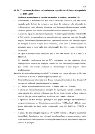 379
6.1.5 - Transformação do uso e da cobertura vegetal natural da terra no período
        de 1953 a 2000
     Avaliou-se a transformação espacial para todo o Município e para cada UP:
     Considerando as transformações para todo o Município conclui-se que estas foram
     marcadas pelo declínio da pecuária e das áreas de pastagem, pela introdução do
     reflorestamento como atividade alternativa, pelo intenso crescimento urbano, redução
     das áreas agrícolas e de cerrado e um aumento das áreas com mata capoeira;
     A avaliação específica das transformações na cobertura vegetal natural no período 1953
     a 200, inclusive comparando com a área originalmente encontrada para cada formação
     vegetal, foi fundamental para demonstrar a representatividade de cada formação vegetal
     na paisagem e indicar os tipos mais vulneráveis, assim como o estabelecimento de
     estratégias para a preservação com determinação dos tipos e áreas prioritárias à
     preservação;
     Os tipos de formação mais ameaçados para o ano 2000 foram a SAA, a FESA e a
     FESMAR;
     Os resultados confirmaram que as UPs representam um dos principais níveis
     hierárquicos da estrutura da paisagem e devem ter suas transformações especificadas,
     pois contém uma história particular de transformação e seus próprios fatores
     condicionantes;
Na avaliação das transformações para cada UP realizou-se uma comparação entre as UPs com
     a finalidade de avaliar as tendências gerais e tipificá-las:
     Uma tendência geral observada foi a de que praticamente metade da área de cada UP
     permaneceu inalterada quantitativamente no período;
     As UPs que menos se modificaram foram a FODAM, a FESA e a FESMar;
     A classe que mais permaneceu na paisagem foi a pastagem, seguido à distância pela
     mata capoeira, área agrícola e florestas; mas devido à sua extensão a classe pastagem
     também foi a que mais se modificou, seguido de mata capoeira e floresta;
     A tipificação das UPs revelou a presença de dois grupos principais de transformação:
     um grupo relacionado aos fatos urbanos, composto por FESMar, SAA e FESA e outro
     grupo relacionada aos fatos rurais, representado pelas UPs FODAM, FOMAM e
     FODM.
     A análise das transformações no período 1953 a 2000 permitiu se esboçar o quadro atual
     das unidades da paisagem, suas principais transformações e processos atuantes, assim
     como auxiliar no estabelecimento de estratégias específicas de planejamento para cada
     unidade da paisagem.
 