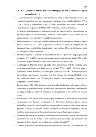 380
 6.1.6 - Quanto à análise das transformações do uso e cobertura vegetal
          natural da terra:
 A análise permitiu a integração das informações sobre as transformações do uso e da
 cobertura vegetal da terra para os períodos abrangidos pela espacialização (Sec. XVI a
 XX - 1930) e mapeamento (1953 a 2000), permitindo uma visão integrada da
 transformação no período de 1500 a 2000, conforme o objetivo desta tese;
Avaliou-se qualitativamente e quantitativamente as transformações, caracterizando os
principais tipos de transformações ocorridas, relacionando-as aos fatores que as
determinaram e suas principais conseqüências ambientais;
Qualitativamente, as principais transformações espaciais dominantes na paisagem foram:
Para os séculos XVI a XVIII a perfuração, dissecção e inicio da fragmentação da
paisagem; Para o século XIX a fragmentação e para o século XX, o encolhimento, o atrito
e a homogeneização da paisagem;
Quantitativamente, os resultados indicaram transformação significativa da paisagem entre
os séculos XVI a XVIII, mas uma acentuada transformação para os séculos XIX e XX,
decorrentes, respectivamente, da agricultura comercial e da urbanização;
A utilização de diferentes formas de medir a área transformada pode ter resultado numa
certa incompatibilidade nos dados para os séculos XVI a XVIII, inferidos sobre o
conceito de área de influência, e os dados para os séculos XIX e XX, baseados nos dados
de produção agropecuária comercial. Esta tese entende tal incompatibilidade como
inevitável num trabalho com tal abrangência histórica, não chegando a comprometer a
compreensão dos fenômenos;
Para os séculos XIX e XX realizou-se uma descrição detalhada de cada categoria do uso
das terras e os processos ativos e potenciais de transformação decorrentes, considerando
as especificidades de cada UP, auxiliando no planejamento e no controle do uso das
terras;
Realizaram-se dois ensaios metodológicos para demonstrar as transformações históricas
da paisagem: um baseado na descrição de documentos históricos (como mapas,
fotografias, gravuras) e outro baseado na interpretação da paisagem atual, procurando no
presente, as marcas do passado. Ambos, resultaram em descrições detalhadas e análises
sintéticas que atuam num melhor entendimento da história da paisagem joseense;
No ensaio das marcas da paisagem, realizou-se uma análise dos tipos de transformação
decorrentes do uso das terras e suas especificidades para cada UP, ilustrando com
exemplos e "fotos síntese", que configuraram a análise de cada UP;
A análise possibilitou uma tipificação das transformações para cada UP e uma síntese de
 