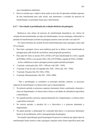 381
    suas conseqüências ambientais;
    Deve-se ressaltar que o objetivo desta seção na tese não foi apresentar medidas rigorosas
    da área transformada para cada século, mas demonstrar a evolução do processo de
    transformação e as principais forças que o direcionaram;


6.1.7 - Em relação à periodização da evolução histórica da paisagem:


     Realizou-se uma síntese do processo de transformação baseando-se nos valores de
variação da área transformada, nos tipos de transformação e na sua cronologia, enfatizando os
períodos de transformação ocorridos na paisagem joseense como um todo e em cada UP:
     Os valores absolutos da variação da área transformada para toda a paisagem e para cada
UP revelaram:
    Para toda a paisagem: houve uma tendência geral de se dobrar a área transformada na
    paisagem para cada século de sua história, numa progressão geométrica;
    Para cada UP: Entre os séculos XVI a XVIII a UP mais transformada foi a SAA, seguida
    da FESMar e FESA e nos séculos XIX e XX a UP FFSMan, seguida da FESA e FODM;
     Assim, estabeleceu-se para a paisagem joseense quatro períodos principais:
    1º período: colonização (Séc. XVI - 1590 até o Séc XlX - 1830);
    2º período: Ciclo do café e do algodão (Séc. XIX - 1830 a Séc. XX - 1920);
    3º período: Pecuária (Séc XX 1920 a 1950);
    4º período: Metropolização: (Séc XX - 1950 a 2000)


       Para a periodização se considerou os principais períodos culturais, os processos
espaciais de transformação e os fatores-chave que os desencadearam:
    No primeiro período os processos espaciais dominantes foram a perfuração, dissecção e
    inicio de fragmentação e os fatores-chave foram as atividades de subsistência (agricultura
    e subsistência);
    No segundo período o processo espacial dominante foi a fragmentação e os fatores-chave
    a agricultura comercial;
    No terceiro período, a pecuária foi o o fator-chave e o processo dominante a
    fragmentação;
    No quarto período, a urbanização foi o principal fator-chave e os processos dominantes
    foram os de encolhimento, atrito e homogeneização da paisagem;
     Em relação à periodização geral da paisagem foi possível se detectar que alguns tipos de
transformação foram comuns a toda a paisagem, enquanto outros foram específicos para cada
 