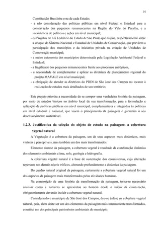 14

       Constituição Brasileira e na de cada Estado;
     - a não consideração das políticas públicas em nível Federal e Estadual para a
       conservação dos pequenos remanescentes na Região do Vale do Paraíba, e a
       inexistência de políticas e ações em nível municipal;
     - os Projetos de Lei Federal e do Estado de São Paulo que dispõe, respectivamente sobre
       a criação do Sistema Nacional e Estadual de Unidades de Conservação, que prevêem a
       participação dos municípios e da iniciativa privada na criação de Unidades de
       Conservação municipal;
     - a maior autonomia dos municípios determinada pela Legislação Ambiental Federal e
       Estadual;
     - a fragilidade dos pequenos remanescentes frente aos processos antrópicos,
     - a necessidade de complementar e aplicar as diretrizes de planejamento regional do
         projeto MAVALE em nível municipal;
     - a obrigação de atender as diretrizes do PDDI de São José dos Campos no tocante à
         realização de estudos mais detalhados de seu território;


      Este projeto prioriza a necessidade de se compor uma verdadeira história da paisagem,
por meio de estudos básicos no âmbito local de sua transformação, para a formulação e
aplicação de políticas públicas em nível municipal, complementares e integradas às políticas
em nível estadual e nacional, que visem o planejamento da paisagem e garantam o seu
desenvolvimento sustentável.

1.2.3. Justificativa da seleção do objeto de estudo na paisagem: a cobertura
      vegetal natural
     A Vegetação é a cobertura da paisagem, um de seus aspectos mais dinâmicos, mais
visíveis e perceptíveis, mas também um dos mais transformados.
     Elemento síntese da paisagem, a cobertura vegetal é resultado da combinação dinâmica
dos elementos ambientais clima, solo, geologia e hidrografia.
     A cobertura vegetal natural é a base de sustentação dos ecossistemas, cuja alteração
repercute nos demais níveis tróficos, alterando profundamente a dinâmica da paisagem.
     Do quadro natural original da paisagem, certamente a cobertura vegetal natural foi um
dos aspectos da paisagem mais transformados pelas atividades humanas.
     Na composição de uma história da transformação da paisagem, torna-se necessário
analisar como a natureza se apresentou ao homem desde o início da colonização,
obrigatoriamente devendo incluir a cobertura vegetal natural.
     Considerando o município de São José dos Campos, deu-se ênfase na cobertura vegetal
natural, pois, além deste ser um dos elementos da paisagem mais intensamente transformados,
constitui um dos principais patrimônios ambientais do município.
 