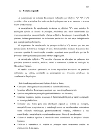 383
     6.2 - Conclusão geral:


     A caracterização da estrutura da paisagem (referentes aos objetivos "a", "b" e "c")
permitiu avaliar as relações da transformação da paisagem com a sua estrutura e os seus
fatores condicionantes.
     A espacialização da transformação (referente ao objetivo "d"), uma tentativa de
abordagem espacial da história da paisagem, possibilitou uma maior compreensão dos
processos espaciais e sua contribuição relativa na história da paisagem. A quantificação do
processo, embora apenas baseadas em estimativas, possibilitou dar uma noção da importância
e da extensão das transformações.
     O mapeamento da transformação da paisagem (objetivo "e"), mesmo que para um
período restrito da história da paisagem (50 anos) demonstra todo o potencial da avaliação dos
processos espaciais de transformação ocorridos, permitindo uma quantificação precisa do
processo e atribuição das relações com a estrutura da paisagem.
     A periodização (objetivo "f") permitiu relacionar as alterações da paisagem aos
principais momentos históricos, políticos, sociais e econômicos ocorridos no município de
São José dos Campos.
     O modelo conceitual apresentado de forma esquemática revelou-se um poderoso
instrumento de síntese, auxiliando na compreensão dos processos envolvidos na
transformação da paisagem.


     Sintetizando as principais contribuições desta tese foram:
    Considerar a Paisagem com um conjunto de elementos históricos;
    Investigar a história da paisagem, revelando suas transformações espaciais;
    Realizar uma periodização da paisagem considerando a sua dinâmica;
    Empregar os dados e técnicas avançadas de Sensoriamento Remoto e Geoprocessamento
    na investigação histórica;
    Estruturar uma forma para uma abordagem espacial da história da paisagem,
    compatibilizando temporalmente e metodologicamente as transformações, reunindo-as
    numa seqüência cronológica, proporcionando-lhe coerência, permitindo a sua
    quantificação e espacialização e relacionando-a com os fatores de transformação;
    Utilizar os modelos espaciais e conceituais como instrumentos de pesquisa e síntese
    histórica;
    Enfatizar a importância da história da paisagem como instrumento auxiliar ao
    planejamento da paisagem.
 