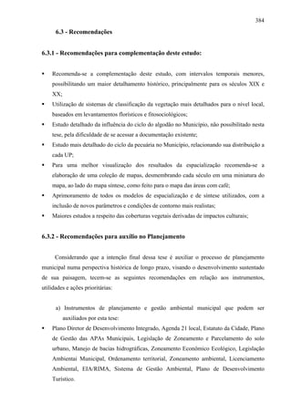 384
      6.3 - Recomendações


6.3.1 - Recomendações para complementação deste estudo:


    Recomenda-se a complementação deste estudo, com intervalos temporais menores,
    possibilitando um maior detalhamento histórico, principalmente para os séculos XIX e
    XX;
    Utilização de sistemas de classificação da vegetação mais detalhados para o nível local,
    baseados em levantamentos florísticos e fitosociológicos;
    Estudo detalhado da influência do ciclo do algodão no Município, não possibilitado nesta
    tese, pela dificuldade de se acessar a documentação existente;
    Estudo mais detalhado do ciclo da pecuária no Município, relacionando sua distribuição a
    cada UP;
    Para uma melhor visualização dos resultados da espacialização recomenda-se a
    elaboração de uma coleção de mapas, desmembrando cada século em uma miniatura do
    mapa, ao lado do mapa síntese, como feito para o mapa das áreas com café;
    Aprimoramento de todos os modelos de espacialização e de síntese utilizados, com a
    inclusão de novos parâmetros e condições de contorno mais realistas;
    Maiores estudos a respeito das coberturas vegetais derivadas de impactos culturais;


6.3.2 - Recomendações para auxílio no Planejamento


     Considerando que a intenção final dessa tese é auxiliar o processo de planejamento
municipal numa perspectiva histórica de longo prazo, visando o desenvolvimento sustentado
de sua paisagem, tecem-se as seguintes recomendações em relação aos instrumentos,
utilidades e ações prioritárias:


      a) Instrumentos de planejamento e gestão ambiental municipal que podem ser
          auxiliados por esta tese:
    Plano Diretor de Desenvolvimento Integrado, Agenda 21 local, Estatuto da Cidade, Plano
    de Gestão das APAs Municipais, Legislação de Zoneamento e Parcelamento do solo
    urbano, Manejo de bacias hidrográficas, Zoneamento Econômico Ecológico, Legislação
    Ambientai Municipal, Ordenamento territorial, Zoneamento ambiental, Licenciamento
    Ambiental, EIA/RIMA, Sistema de Gestão Ambiental, Plano de Desenvolvimento
    Turístico.
 