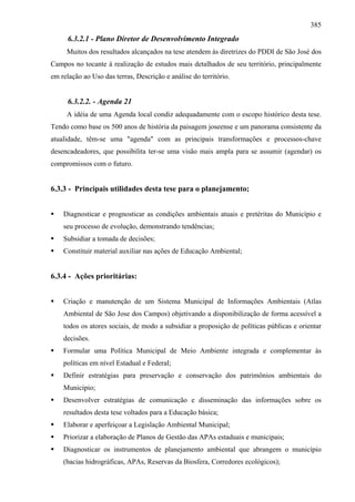 385
      6.3.2.1 - Plano Diretor de Desenvolvimento Integrado
     Muitos dos resultados alcançados na tese atendem às diretrizes do PDDI de São José dos
Campos no tocante à realização de estudos mais detalhados de seu território, principalmente
em relação ao Uso das terras, Descrição e análise do território.


      6.3.2.2. - Agenda 21
     A idéia de uma Agenda local condiz adequadamente com o escopo histórico desta tese.
Tendo como base os 500 anos de história da paisagem joseense e um panorama consistente da
atualidade, têm-se uma "agenda" com as principais transformações e processos-chave
desencadeadores, que possibilita ter-se uma visão mais ampla para se assumir (agendar) os
compromissos com o futuro.


6.3.3 - Principais utilidades desta tese para o planejamento;


    Diagnosticar e prognosticar as condições ambientais atuais e pretéritas do Município e
    seu processo de evolução, demonstrando tendências;
    Subsidiar a tomada de decisões;
    Constituir material auxiliar nas ações de Educação Ambiental;


6.3.4 - Ações prioritárias:


    Criação e manutenção de um Sistema Municipal de Informações Ambientais (Atlas
    Ambiental de São Jose dos Campos) objetivando a disponibilização de forma acessível a
    todos os atores sociais, de modo a subsidiar a proposição de políticas públicas e orientar
    decisões.
    Formular uma Política Municipal de Meio Ambiente integrada e complementar às
    políticas em nível Estadual e Federal;
    Definir estratégias para preservação e conservação dos patrimônios ambientais do
    Município;
    Desenvolver estratégias de comunicação e disseminação das informações sobre os
    resultados desta tese voltados para a Educação básica;
    Elaborar e aperfeiçoar a Legislação Ambiental Municipal;
    Priorizar a elaboração de Planos de Gestão das APAs estaduais e municipais;
    Diagnosticar os instrumentos de planejamento ambiental que abrangem o município
    (bacias hidrográficas, APAs, Reservas da Biosfera, Corredores ecológicos);
 