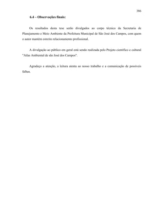 386
      6.4 – Observações finais:


     Os resultados desta tese serão divulgados ao corpo técnico da Secretaria de
Planejamento e Meio Ambiente da Prefeitura Municipal de São José dos Campos, com quem
o autor mantém estreito relacionamento profissional.


     A divulgação ao público em geral está sendo realizada pelo Projeto científico e cultural
"Atlas Ambiental de são José dos Campos".


     Agradeço a atenção, a leitura atenta ao nosso trabalho e a comunicação de possíveis
falhas.
 