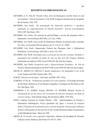 387

                      REFERÊNCIAS BIBLIOGRÁFICAS

AB’SÁBER, A. N.; Nilo, B. “Paraíba Valley, Serra da Mantiqueira and São Paulo city and
     surroundings”, Guia de Excursão no 4 do XVIII Congresso Internacional de Geografia,
     Rio de Janeiro, UGI, 1957.
AB’SÁBER, Aziz Nacib. “Da participação das depressões periféricas e superfícies
     aplainadas na compartimentação do Planalto Brasileiro”. Tese de Livre-Docência,
     FFCL USP. São Paulo, 1965.
AB’SÁBER, Aziz Nacib. Um conceito de geomorfologia a serviço das pesquisas sobre o
     Quaternário. Geomorfologia (IG/USP), n.18, 23p., 1969a.
AB’SÁBER, Aziz Nacib. Uma revisão do Quaternário Paulista: do presente para o passado.
     Rev. Bras. de Geografia (Rio de Janeiro), ano 31, n.4, p.1-51, 1969b.
AB’SÁBER, Aziz Nacib. Organização Natural das Paisagens Inter e Subtropicais
     Brasileiras. Geomorfologia, (IG/USP), n.41,p.1-39, 1973.
AB’SÁBER, Aziz Nacib. Estratégias para a proteção da orla das escarpas, banhados e
     paisagismo das avenidas de fundo de vale em São José dos Campos. Palestra
     ministrada em junho de 1995, Local UNIVAP, São José dos Campos.
AB’SÁBER, Aziz Nacib. Perspectivas para o Desenvolvimento Econômico do Vale do
     Paraíba. Palestra ministrada no dia 09/07/1998, Local UNIVAP, São José dos Campos.
ABLER, R.; ADANS J.S.; GOULD, P. Spatial organization: the geographer's view of the
     world. Englewood Cliffs, Prentice-Hall, 1971.
ACIESP, “Glossário de Ecologia”. São Paulo, ACIESP, 1987. 270 p.
ALMEIDA, F.F.M. de. “Fundamentos geológicos do relevo paulista” In Geologia do Estado
     de São Paulo, Boletim no 41 do Instituto Geográfico e Geológico de São Paulo, p.169-
     263, São Paulo, 1958.
ANDERSON, J. R.; HARDY; Erneste, ROACH, J.T; WITMER, Richard. Sistema de
     classificação do uso das terras e do revestimento do solo para utilização com dados de
     sensores remotos. Trad. Harold Strang. Rio de Janeiro, IBGE, 1979. 80 p.
ANEEL (Agência Nacional de Energia Elétrica - SIH - Superintendência de Estudos e
     Informações Hidrológicas). Projeto Qualidade das Águas e Controle da Poluição
     Hídrica Programa de Investimentos para a Gestão Integrada e Recuperação Ambiental
     da Bacia Hidrográfica do Rio Paraíba do Sul. Versão Preliminar Edição Comemorativa
     ao Dia Mundial da Água - Março de 1999.
ARENS, K. O cerrado como vegetação oligotrófica. Boletim da Faculdade de Filosofia,
     Ciências e terras, Botânica, São Paulo (151:59-77), 1958.
 