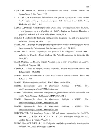 388
AZEVEDO, Aroldo de. "Aldeias e aldeamentos de índios". Boletim Paulista de
     Geografia, no 33,São Paulo, 1959.
AZEVEDO, L. G. Contribuição à delimitação dos tipos de vegetação do Estado de São
     Paulo: região de Campos do Jordão. Arquivos de Botânica do Estado de São Paulo,
     São Paulo, 4(1): 11-21, 1965.
BARRETO, Domingos Alves Branco Moniz. "Plano sobre a civilização dos índios do Brasil,
     e principalmente para a Capitânia da Bahia". Revista do Instituto Histórico e
     geográfico do Brasil. (t. VI da 3a série) Rio de Janeiro, 1856.
BERGER, J. Guidelines for landscape synthesis: some directions - old and new. Landscape
     and Urban Planning, 14, 295-311, 1987.
BERTRAND, G. Paysage et Geographic Physique Globale: esquisse methodologique. Revue
     Geographique des Pyrenees et du Sud-Ouest, v.39, n.3, p.249-72, 1968.
BERTRAND, G.; "Revue Géographique des Pyrenées et du Sud-Quest" Toulouse, 1968 -
     traduzido por Cruz, O. - Universidade de São Paulo. Departamento de Geografia, São
     Paulo, 1971.
BLASI, Oldemar, GAISSLER, Miguel. Noticias sobre o sitio arqueológico de Jacarei.
     Relatório de Pesquisa, 1991.
BRADE,A.C. A flora do Parque Nacional do Itatiaia. Boletim do Serviço Florestal, Rio
     de Janeiro (51:1-85, 1956).
BRASIL. “Projeto RADAMBRASIL - Folhas SF23/24 Rio de Janeiro e Vitória”. IBGE, Rio
     de Janeiro, 1983.
BRASIL, “Mapa de vegetação do Brasil”. IBGE, Rio de Janeiro, 1986.
BRASIL,     Coordenação      Geral     de    Diversidade     Biológica   -   COBIO.   1994.
     http://www.mna.gov.br/port/CGMI/edprobio.html
BRASIL. “Treinamento operacional das equipes de gerenciamento costeiro dos estados das
     regiões Norte/Nordeste e Sul/Sudeste”. MMA: 1994. 145 p.
BRASIL.     Coordenação      Geral     de    Diversidade     Biológica   -   COBIO.   1996.
     http://www.mna.gov.br/port/CGMI/edprobio.html
BRASIL.     Coordenação      Geral     de    Diversidade     Biológica   -   COBIO.   1996.
     http://www.mna.gov.br/port/CGMI/edprobio.html
BRIDGEWATER, P.B. Landscape Ecology, GIS and nature conservation. In: HAINES-
     YOUNG, R., GREEN, D.R., COUSINS, S.H. (Ed). Landscape ecology and GIS,
     London, Taylor & Francis, 1993, 287 p.
BROWN, D.A., GERSMEHL, P.J. 1985. Migration models for grasses in the American-mid-
     continent. Ann. Assoc. Am. Geogr. 75:383-94.
 