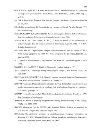 389
BUNCE, R.G.H.; PAOLETTI, R.M.G. An introduction to Landscape Ecology. In: Landscape
     Ecology and Agroecosystems. Boca Raton, Lewis Publishers, London, 1993. Cap. 1,
     p.3-10.
CALDERA, João Netto. Álbum de São José dos Campos. São Paulo, Organização Cruzeiro
     do Sul, 1934.
CALI, P.Sítio arqueológico Rio Comprido I e seu contexto no Vale do Paraíba. Jacareí, 1999,
     Ed. Monteart, 44p.
CÂMARA, G.; DAVIS, C.; MONTEIRO, A.M.V. Introdução à Ciência da Geoinformação.
     http://www.dpi.inpe.br/spring/ teoria/introdu1/teoria11.htm, 2000.
CAMARGO, R. de; Telles Júnior, A. de Q. O Café no Brasil: a sua aclimatação e
     industrialização. Rio de Janeiro: Serviço de Informação Agrícola, 1953. V 1 (SIA.
     Estudos Brasileiros, 4)
CARDOSO, M.F.T.C. Organização e reorganização do espaço no Vale do Paraíba do Sul –
     Uma análise Geográfica até 1940. Rev. Bras. Geografia, Rio de Janeiro, 53(1):81-135,
     jan./mar.1991.
CATI. Agenda e Abastecimento – Escritório de Det. Rural de Pindamonhangaba – 1995/
     1996.
CHORLEY, R.J.; HAGGET, P. Models in Geography. London, Methuen, 1971.
CHRISTENSEN, N.L. Landscape history and ecological change. J. For. History 76 (4), 116-
     125. 1989
CHRISTIAN, C.S.; STEWART, G.A. General report on survey of Katherine-Darwin region,
     1946, Land Research Series, Camberra, v.1, CSIRO, 1953.
CODIVAP (Consórcio Desenvolvimento Integrado do Vale do Paraíba) Caracterização dos
     conhecimentos existentes sobre a região do Vale do Paraíba e diagnósticos resultantes.
     São Paulo: Ypiranga, 1971
CONAMA (Conselho Nacional do Meio Ambiente) Legislação Ambiental Brasileira. 1999.
     http://mma.gov.br/port/conama.
CRONON, W. Modes of prophecy and production: placing nature in history. J. Am. History,
     76(4), 1122-1131, 1990.
CROPANI, Otorino de Fiori de, NETTO, João Amoroso. Índios e brancos no município de
     São José dos Campos. São José dos Campos, 1951.
CRUMLEY, C.L.. Historical ecology: a multidimensional ecological orientation. In:
     Crumley, C.L. (Ed.), Historical Ecology: Cultural knowledge and changing landscapes.
     School of American Research Press, Santa Fé, 1994.
 