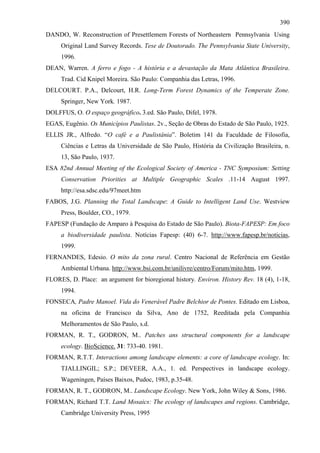 390
DANDO, W. Reconstruction of Presettlemem Forests of Northeastern Pennsylvania Using
     Original Land Survey Records. Tese de Doutorado. The Pennsylvania State University,
     1996.
DEAN, Warren. A ferro e fogo - A história e a devastação da Mata Atlântica Brasileira.
     Trad. Cid Knipel Moreira. São Paulo: Companhia das Letras, 1996.
DELCOURT. P.A., Delcourt, H.R. Long-Term Forest Dynamics of the Temperate Zone.
     Springer, New York. 1987.
DOLFFUS, O. O espaço geográfico. 3.ed. São Paulo, Difel, 1978.
EGAS, Eugênio. Os Municípios Paulistas. 2v., Seção de Obras do Estado de São Paulo, 1925.
ELLIS JR., Alfredo. “O café e a Paulistânia”. Boletim 141 da Faculdade de Filosofia,
     Ciências e Letras da Universidade de São Paulo, História da Civilização Brasileira, n.
     13, São Paulo, 1937.
ESA 82nd Annual Meeting of the Ecological Society of America - TNC Symposium: Setting
     Conservation Priorities at Multiple Geographic Scales .11-14 August 1997.
     http://esa.sdsc.edu/97meet.htm
FABOS, J.G. Planning the Total Landscape: A Guide to Intelligent Land Use. Westview
     Press, Boulder, CO., 1979.
FAPESP (Fundação de Amparo à Pesquisa do Estado de São Paulo). Biota-FAPESP: Em foco
     a biodiversidade paulista. Notícias Fapesp: (40) 6-7. http://www.fapesp.br/noticias,
     1999.
FERNANDES, Edesio. O mito da zona rural. Centro Nacional de Referência em Gestão
     Ambiental Urbana. http://www.bsi.com.br/unilivre/centro/Forum/mito.htm, 1999.
FLORES, D. Place: an argument for bioregional history. Environ. History Rev. 18 (4), 1-18,
     1994.
FONSECA, Padre Manoel. Vida do Venerável Padre Belchior de Pontes. Editado em Lisboa,
     na oficina de Francisco da Silva, Ano de 1752, Reeditada pela Companhia
     Melhoramentos de São Paulo, s.d.
FORMAN, R. T., GODRON, M.. Patches ans structural components for a landscape
     ecology. BioScience. 31: 733-40. 1981.
FORMAN, R.T.T. Interactions among landscape elements: a core of landscape ecology. In:
     TJALLINGIL; S.P.; DEVEER, A.A., 1. ed. Perspectives in landscape ecology.
     Wageningen, Países Baixos, Pudoc, 1983, p.35-48.
FORMAN, R. T., GODRON, M.. Landscape Ecology. New York, John Wiley & Sons, 1986.
FORMAN, Richard T.T. Land Mosaics: The ecology of landscapes and regions. Cambridge,
     Cambridge University Press, 1995
 