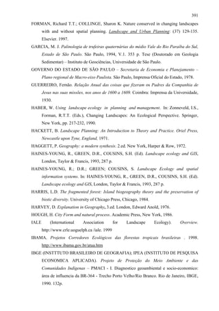 391
FORMAN, Richard T.T.; COLLINGE, Sharon K. Nature conserved in changing landscapes
       with and without spatial planning. Landscape and Urban Planning: (37) 129-135.
       Elsevier. 1997.
GARCIA, M. J. Palinologia de trufeiras quaternárias do médio Vale do Rio Paraíba do Sul,
       Estado de São Paulo. São Paulo, 1994, V.1. 353 p. Tese (Doutorado em Geologia
       Sedimentar) – Instituto de Geociências, Universidade de São Paulo.
GOVERNO DO ESTADO DE SÃO PAULO – Secretaria de Economia e Planejamento –
       Plano regional de Macro-eixo Paulista. São Paulo, Imprensa Oficial do Estado, 1978.
GUERREIRO, Fernão. Relação Anual das coisas que fizeram os Padres da Companhia de
       Jesus nas suas missões, nos anos de 1600 a 1609. Coimbra: Imprensa da Universidade,
       1930.
HABER, W. Using landscape ecology in planning and management. In: Zonneveld, I.S.,
       Forman, R.T.T. (Eds.), Changing Landscapes: An Ecological Perspective. Springer,
       New York, pp. 217-232, 1990.
HACKETT, B. Landscape Planning: An Introduction to Theory and Practice. Oriel Press,
       Newcastle upon Tyne, England, 1971.
HAGGETT, P. Geography: a modern synthesis. 2.ed. New York, Harper & Row, 1972.
HAINES-YOUNG, R., GREEN, D.R., COUSINS, S.H. (Ed). Landscape ecology and GIS,
       London, Taylor & Francis, 1993, 287 p.
HAINES-YOUNG, R.; D.R.; GREEN; COUSINS, S. Landscape Ecology and spatial
       information systems. In: HAINES-YOUNG, R., GREEN, D.R., COUSINS, S.H. (Ed).
       Landscape ecology and GIS, London, Taylor & Francis, 1993, 287 p.
HARRIS, L.D. The fragmented forest: Island biogeography theory and the preservation of
       biotic diversity. University of Chicago Press, Chicago, 1984.
HARVEY, D. Explanation in Geography, 3.ed. London, Edward Anold, 1976.
HOUGH, H. City Form and natural process. Academic Press, New York, 1986.
IALE       (International     Association        for   Landscape       Ecology).   Overview.
       http://www.crle.uoguelph.ca /iale. 1999
IBAMA. Projetos Corredores Ecológicos das florestas tropicais brasileiras . 1998.
       http://www.ibama.gov.br/atua.htm
IBGE (INSTTTUTO BRASILEIRO DE GEOGRAFIA); IPEA (INSTITUTO DE PESQUISA
       ECONOMICA APLICADA). Projeto de Proteção do Meio Ambiente e das
       Comunidades Indígenas – PMACI - I. Diagnostico geoambiental e socio-economico:
       área de influencia da BR-364 - Trecho Porto Velho/Rio Branco. Rio de Janeiro, IBGE,
       1990. 132p.
 