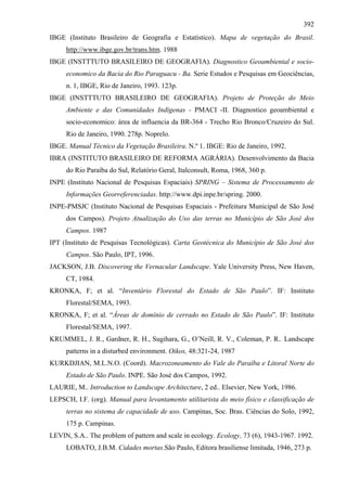 392
IBGE (Instituto Brasileiro de Geografia e Estatístico). Mapa de vegetação do Brasil.
     http://www.ibge.gov.br/trans.htm. 1988
IBGE (INSTTTUTO BRASILEIRO DE GEOGRAFIA). Diagnostico Geoambiental e socio-
     economico da Bacia do Rio Paraguacu - Ba. Serie Estudos e Pesquisas em Geociências,
     n. 1, IBGE, Rio de Janeiro, 1993. 123p.
IBGE (INSTTTUTO BRASILEIRO DE GEOGRAFIA). Projeto de Proteção do Meio
     Ambiente e das Comunidades Indígenas - PMACI -II. Diagnostico geoambiental e
     socio-economico: área de influencia da BR-364 - Trecho Rio Bronco/Cruzeiro do Sul.
     Rio de Janeiro, 1990. 278p. Noprelo.
IBGE. Manual Técnico da Vegetação Brasileira. N.º 1. IBGE: Rio de Janeiro, 1992.
IBRA (INSTITUTO BRASILEIRO DE REFORMA AGRÁRIA). Desenvolvimento da Bacia
     do Rio Paraíba do Sul, Relatório Geral, Italconsult, Roma, 1968, 360 p.
INPE (Instituto Nacional de Pesquisas Espaciais) SPRING – Sistema de Processamento de
     Informações Georreferenciadas. http://www.dpi.inpe.br/spring. 2000.
INPE-PMSJC (Instituto Nacional de Pesquisas Espaciais - Prefeitura Municipal de São José
     dos Campos). Projeto Atualização do Uso das terras no Município de São José dos
     Campos. 1987
IPT (Instituto de Pesquisas Tecnológicas). Carta Geotécnica do Município de São José dos
     Campos. São Paulo, IPT, 1996.
JACKSON, J.B. Discovering the Vernacular Landscape. Yale University Press, New Haven,
     CT, 1984.
KRONKA, F; et al. “Inventário Florestal do Estado de São Paulo”. IF: Instituto
     Florestal/SEMA, 1993.
KRONKA, F; et al. “Áreas de domínio de cerrado no Estado de São Paulo”. IF: Instituto
     Florestal/SEMA, 1997.
KRUMMEL, J. R., Gardner, R. H., Sugihara, G., O’Neill, R. V., Coleman, P. R.. Landscape
     patterns in a disturbed environment. Oikos, 48:321-24, 1987
KURKDJIAN, M.L.N.O. (Coord). Macrozoneamento do Vale do Paraíba e Litoral Norte do
     Estado de São Paulo. INPE. São José dos Campos, 1992.
LAURIE, M.. Introduction to Landscape Architecture, 2 ed.. Elsevier, New York, 1986.
LEPSCH, I.F. (org). Manual para levantamento utilitarista do meio físico e classificação de
     terras no sistema de capacidade de uso. Campinas, Soc. Bras. Ciências do Solo, 1992,
     175 p. Campinas.
LEVIN, S.A.. The problem of pattern and scale in ecology. Ecology, 73 (6), 1943-1967. 1992.
     LOBATO, J.B.M. Cidades mortas.São Paulo, Editora brasiliense limitada, 1946, 273 p.
 