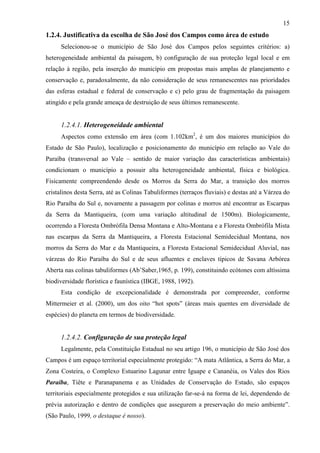 15
1.2.4. Justificativa da escolha de São José dos Campos como área de estudo
      Selecionou-se o município de São José dos Campos pelos seguintes critérios: a)
heterogeneidade ambiental da paisagem, b) configuração de sua proteção legal local e em
relação à região, pela inserção do município em propostas mais amplas de planejamento e
conservação e, paradoxalmente, da não consideração de seus remanescentes nas prioridades
das esferas estadual e federal de conservação e c) pelo grau de fragmentação da paisagem
atingido e pela grande ameaça de destruição de seus últimos remanescente.


      1.2.4.1. Heterogeneidade ambiental
      Aspectos como extensão em área (com 1.102km2, é um dos maiores municípios do
Estado de São Paulo), localização e posicionamento do município em relação ao Vale do
Paraíba (transversal ao Vale – sentido de maior variação das características ambientais)
condicionam o município a possuir alta heterogeneidade ambiental, física e biológica.
Fisicamente compreendendo desde os Morros da Serra do Mar, a transição dos morros
cristalinos desta Serra, até as Colinas Tabuliformes (terraços fluviais) e destas até a Várzea do
Rio Paraíba do Sul e, novamente a passagem por colinas e morros até encontrar as Escarpas
da Serra da Mantiqueira, (com uma variação altitudinal de 1500m). Biologicamente,
ocorrendo a Floresta Ombrófila Densa Montana e Alto-Montana e a Floresta Ombrófila Mista
nas escarpas da Serra da Mantiqueira, a Floresta Estacional Semidecidual Montana, nos
morros da Serra do Mar e da Mantiqueira, a Floresta Estacional Semidecidual Aluvial, nas
várzeas do Rio Paraíba do Sul e de seus afluentes e enclaves típicos de Savana Arbórea
Aberta nas colinas tabuliformes (Ab’Saber,1965, p. 199), constituindo ecótones com altíssima
biodiversidade florística e faunística (IBGE, 1988, 1992).
      Esta condição de excepcionalidade é demonstrada por compreender, conforme
Mittermeier et al. (2000), um dos oito “hot spots” (áreas mais quentes em diversidade de
espécies) do planeta em termos de biodiversidade.


      1.2.4.2. Configuração de sua proteção legal
      Legalmente, pela Constituição Estadual no seu artigo 196, o município de São José dos
Campos é um espaço territorial especialmente protegido: “A mata Atlântica, a Serra do Mar, a
Zona Costeira, o Complexo Estuarino Lagunar entre Iguape e Cananéia, os Vales dos Rios
Paraíba, Tiête e Paranapanema e as Unidades de Conservação do Estado, são espaços
territoriais especialmente protegidos e sua utilização far-se-á na forma de lei, dependendo de
prévia autorização e dentro de condições que assegurem a preservação do meio ambiente”.
(São Paulo, 1999, o destaque é nosso).
 