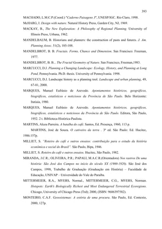 393
MACHADO, L.M.C.P.(Coord.) "Caderno Paisagens 3", UNESP/IGC. Rio Claro, 1998.
McHARG, I. Design with nature. Natural History Press, Garden City, NJ, 1969.
MACKAY, B., The New Exploration: A Philosophy of Regional Planning. University of
     Illinois Press, Urbana, 1962.
MANDELBAUM, B. Historians and planners: the construction of pasts and futures. J. Am.
     Planning Assoc. 51(2), 185-188.
MANDELBROT, B. B. Fractais. Forms, Chance and Dimension. San Francisco: Freeman,
     1977.
MANDELBROT, B. B... The Fractal Geometry of Nature. San Francisco, Freeman,1983.
MARCUCCI, D.J. Planning a Changing Landscape: Ecology, History, and Planning at Long
     Pond, Pennsylvania. Ph.D. thesis. University of Pennsylvania. 1998.
MARCUCCI, D.J. Landscape history as a planning tool. Landscape and urban planning, 49,
     67-81, 2000.
MARQUES, Manuel Eufrásio de Azevedo. Apontamentos históricos, geográficos,
     biográficos, estatísticos e noticiosos da Província de São Paulo. Belo Horizonte:
     Itatiaia, 1980.
MARQUES, Manuel Eufrásio de Azevedo. Apontamentos históricos, geográficos,
     biográficos, estatísticos e noticiosos da Província de São Paulo. Editora, São Paulo,
     1952. 2 t. Biblioteca Histórica Paulista.
MARTINS, Alceu Parreira. A batalha do café. Santos, Ed. Presença, 1960, 113 p.
     MARTINS, José de Souza. O cativeiro da terra . 3ª ed. São Paulo: Ed. Hucitec,
1986.157p.
MILLIET, S. “Roteiro do café e outros ensaios: contribuição para o estudo da história
     econômica e social do Brasil”. São Paulo, Bipa, 1946.
MILLIET, S. Roteiro do café e outros ensaios. Hucitec, São Paulo, 1982.
MIRANDA, J.C.R.; OLIVEIRA, P.R.; PAPALI, M.A.C.R.(Orientadora) Nos rastros De uma
     história: São José dos Campos no início do século XX (1900-1920). São José dos
     Campos, 1998, Trabalho de Graduação (Graduação em História) – Faculdade de
     Educação, UNIVAP – Universidade do Vale do Paraíba.
MITTERMEIER, R.A., MYERS, Normal., MITTERMEIER, C.G., MYERS, Norman.
     Hotspots: Earth's Biologically Richest and Most Endangered Terrestrial Ecoregions.
     Chicago, University of Chicago Press (Trd); 2000, (ISBN: 9686397582).
MONTEIRO, C.A.F. Geossistemas: A estória de uma procura. São Paulo, Ed. Contexto,
     2000, 127p.
 