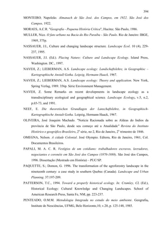 394
MONTEIRO, Napoleão. Almanach de São José. dos Campos, em 1922. São José dos
     Campos, 1922.
MORAES, A.C.R. "Geografia - Pequena História Crítica", Hucitec. São Paulo, 1986.
MULLER, Nice. O fato urbano na Bacia do Rio Paraíba - São Paulo. Rio de Janeiro: IBGE,
     1969, 375p.
NASSAUER, J.I., Culture and changing landscape structure. Landscape Ecol. 10 (4), 229-
     237, 1995.
NASSAUER, J.I. (Ed.). Placing Nature: Culture and Landscape Ecology. Island Press,
     Washington. DC., 1997.
NAVEH, Z.; LIEBERMAN, A.S. Landscape ecology: Landschaftslehre, in Geographisc –
     Kartographische Anstall Gotha. Leipzig, Hermann Haack, 1967.
NAVEH, Z.; LIEBERMAN, A.S. Landscape ecology: Theory and application. New York,
     Spring Verlag, 1989. 356p. Série Environment Management.
NAVEH, Z. Some Remarks on recent developments in landscape ecology as a
     transdisciplinary ecological and geographical science. Landscape Ecology, v.5, n.2,
     p.65-73, and 1991.
NEEF, E. Die theoretischen Grundlagen der Lanschaftslehre, in Geographisch-
     Kartographische Anstalt Gotha. Leipzig, Hermann Haack, 1967.
OLIVEIRA, José Joaquim Machado. "Noticia Racionada sobre as Aldeas do Indios da
     província de São Paulo, desde seu começo até a Atualidade" Revista do Instituto
     Histórico e geográfico Brasileiro, 2a série, no 2, Rio de Janeiro, 2o trimestre de 1846.
OMEGNA, Nelson. A cidade Colonial. José Olympio. Editora, Rio de Janeiro, 1961, Col.
     Documentos Brasileiros.
PAPALI, M. A. C. R. Vestígios de um cotidiano: trabalhadores escravos, lavradores,
     negociantes e coronéis em São José dos Campos (1870-1888). São José dos Campos,
     1996. Dissertação (Mestrado em História) – PUC/SP.
PAQUETTE, S.; Domon, G. 1996. The transformation of the agroforestry landscape in the
     nineteenth century: a case study in southern Quebec (Canada). Landscape and Urban
     Planning. 37:197-209.
PATTERSON, T.C., 1994. Toward a properly historical ecology. In: Crumley, CL (Ed.),
     Historical Ecology: Cultural Knowledge and Changing Landscapes. School of
     American Research Press, Santa Fe, NM, pp. 223-237.
PENTEADO, O.M.M. Metodologia Integrada no estudo do meio ambiente. Geografia,
     Institute de Neociências, UFMG, Belo Horizonte,10, v.20, p. 125-148, 1985.
 
