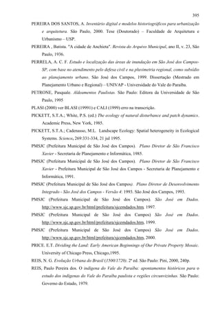 395
PEREIRA DOS SANTOS, A. Inventário digital e modelos historiográficos para urbanização
     e arquitetura. São Paulo, 2000. Tese (Doutorado) – Faculdade de Arquitetura e
     Urbanismo – USP.
PEREIRA , Batista. "A cidade de Anchieta". Revista do Arquivo Municipal, ano II, v. 23, São
     Paulo, 1936.
PERRELA, A. C. F. Estudo e localização das áreas de inundação em São José dos Campos-
     SP, com base no atendimento pelo defesa civil e na pluvimetria regional, como subsídio
     ao planejamento urbano. São José dos Campos, 1999. Dissertação (Mestrado em
     Planejamento Urbano e Regional) – UNIVAP - Universidade do Vale do Paraíba.
PETRONE, Pasquale. Aldeamentos Paulistas. São Paulo: Editora da Universidade de São
     Paulo, 1995
PLASI (2000) ver BLASI (19991) e CALI (1999) erro na transcrição.
PICKETT, S.T.A.; White, P.S. (ed.) The ecology of natural disturbance and patch dynamics.
     Academic Press, New York, 1985.
PICKETT, S.T.A.; Cadenasso, M.L. Landscape Ecology: Spatial heterogeneity in Ecological
     Systems. Science, 269:331-334, 21 jul 1995.
PMSJC (Prefeitura Municipal de São José dos Campos). Plano Diretor de São Francisco
     Xavier - Secretaria de Planejamento e Informática, 1985.
PMSJC (Prefeitura Municipal de São José dos Campos). Plano Diretor de São Francisco
     Xavier - Prefeitura Municipal de São José dos Campos - Secretaria de Planejamento e
     Informática, 1991.
PMSJC (Prefeitura Municipal de São José dos Campos). Plano Diretor de Desenvolvimento
     Integrado - São José dos Campos - Versão 4: 1993. São José dos Campos, 1993.
PMSJC (Prefeitura Municipal de São José dos Campos). São José em Dados.
     http://www.sjc.sp.gov.br/html/prefeitura/sjcemdados.htm, 1997.
PMSJC (Prefeitura Municipal de São José dos Campos) São José em Dados.
     http://www.sjc.sp.gov.br/html/prefeitura/sjcemdados.htm, 1999.
PMSJC (Prefeitura Municipal de São José dos Campos) São José em Dados.
     http://www.sjc.sp.gov.br/html/prefeitura/sjcemdados.htm, 2000.
PRICE. E.T. Dividing the Land: