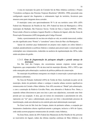16
     A área do município faz parte do Corredor Sul da Mata Atlântica conforme o Projeto
“Corredores ecológicos das Florestas Tropicais Brasileiras” (IBAMA, 1998), possuindo uma
configuração espacial dos fragmentos e ordenamento legal do território, favoráveis para
atuarem como parte integrante desse corredor.
     O município conta com aproximadamente 50 % de seu território como APA (APA
Federal dos Mananciais do Paraíba do Sul, APA Federal da Serra da Mantiqueira e APAs
municipais do Banhado, São Francisco Xavier, Torrão de Ouro e Cajuru) (PMSJC, 1993).
Possui ainda a Reserva ecológica Augusto Ruschii e a Represa do Jaguari, além das Áreas de
Preservação Permanentes (APP) designadas pelo Código Florestal.
     Ainda, o posicionamento de sua área em relação ao vale, no sentido transversal, confere
um alto significado como “Pontes” e “corredores” entre a Serra do Mar e da Mantiqueira.
     Apesar de constituir peça fundamental em projetos mais amplos em esfera federal e
estadual, paradoxalmente as políticas federais e estaduais para preservação e conservação não
contemplam seus remanescentes, traduzidas na ausência da regulamentação das APAs, todas
ainda sem planos de gestão.

     1.2.4.3. Grau de fragmentação da paisagem atingido e grande ameaça de
              destruição
     Em São José dos Campos, dos ecossistemas naturais originais restam apenas
fragmentos, que compreendem 14% da área total do município (Kronka, 1993 e 1997) e que
estão ameaçados pela urbanização e ausência de políticas públicas de conservação.
     No município há problemas emergentes em relação à conservação e preservação desses
patrimônios ambientais:
     Na Área de Proteção Ambiental (APA) de Torrão de Ouro, localizada na parte sul do
município, dentro do perímetro urbano e contígua à mancha urbana ocorrem significativos
remanescentes de Cerrado e Mata Atlântica. Esta APA encontra-se “ilhada” pela urbanização,
e com a construção da Rodovia Carvalho Pinto, uma alternativa à Rodovia Pres. Dutra, a
expansão urbana direcionou-se para essa área e para suas adjacências, exercendo uma forte
pressão por sua ocupação. A área, que em termos de zoneamento e parcelamento do solo,
representa um “nó” para a administração, passa por um forte e descontrolado processo de
transformação, ainda sem alternativas de controle pela atual administração municipal;
     Na Zona Leste de São José dos Campos, dentro do perímetro urbano, a ocupação por
loteamentos clandestinos alterou significativamente a paisagem, inclusive a APA de Cajuru,
onde ainda ocorrem pequenos remanescentes de cerrado e mata Atlântica;
     Na Zona Oeste, dentro da APA Federal dos Mananciais do Rio Paraíba do Sul, próximo
ao reservatório do Jaguari, reduto das últimas manchas contínuas de Mata Atlântica e de
 