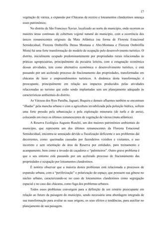 17
vegetação de várzea, a expansão por Chácaras de recreio e loteamentos clandestinos ameaça
esses patrimônios;
      No distrito de São Francisco Xavier, localizado ao norte do município, onde ocorrem as
maiores áreas contínuas de cobertura vegetal natural do município, com a ocorrência dos
únicos remanescentes originais da Mata Atlântica (na forma de Floresta Estacional
Semidecidual, Floresta Ombrófila Densa Montana e Alto-Montana e Floresta Ombrófila
Mista) há uma forte transformação do modelo de ocupação pelo desenvolvimento turístico. O
distrito, inicialmente ocupado predominantemente por propriedades rurais relacionadas às
práticas agropecuárias, principalmente da pecuária leiteira, com a estagnação econômica
dessas atividades, tem como alternativa econômica o desenvolvimento turístico, e está
passando por um acelerado processo de fracionamento das propriedades, transformadas em
chácaras de lazer e empreendimentos turísticos. A dinâmica desta transformação é
preocupante, principalmente em relação aos impactos produzidos pelas atividades
relacionadas ao turismo que estão sendo implantadas sem um planejamento adequado às
características ambientais do distrito.
      As Várzeas dos Rios Paraíba, Jaguari, Buquira e demais afluentes também se encontram
“ilhadas” pela mancha urbana e com a agricultura inviabilizada pela poluição hídrica, sofrem
uma forte pressão pela urbanização e pela exploração mineraria (de turfa e de areia),
colocando em risco os últimos remanescentes de vegetação de várzea (mata atlântica).
      A Reserva Ecológica Augusto Ruschii, um dos maiores patrimônios ambientais do
município, que representa um dos últimos remanescentes da Floresta Estacional
Semidecidual, encontra-se ameaçado devido a fiscalização deficiente e aos problemas daí
decorrentes, como: queimadas causadas por fazendeiros vizinhos e visitantes, o uso
incorreto e sem orientação da área da Reserva por entidades, para treinamento e
acampamento, bem como a invasão de caçadores e “palmiteiros”. Outro grave problema é
que o seu entorno está passando por um acelerado processo de fracionamento das
propriedades e ocupação por loteamentos clandestinos.
      É notório observar que a maioria destes problemas está relacionada a processos de
expansão urbana, com a “periferização” e polarização do espaço, que possuem sua gênese no
núcleo urbano, caracterizando-se no caso de loteamentos clandestinos como segregação
espacial e no caso das chácaras, como fuga dos problemas urbanos.
      Todos esses problemas convergem para a definição de um cenário preocupante em
relação ao futuro da paisagem do município, sendo necessária uma abordagem integrada de
sua transformação para avaliar as suas origens, os seus efeitos e tendências, para auxiliar no
planejamento de sua paisagem.
 