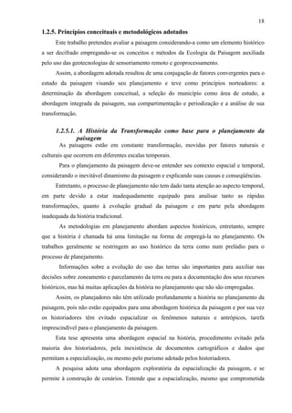18
1.2.5. Princípios conceituais e metodológicos adotados
      Este trabalho pretendeu avaliar a paisagem considerando-a como um elemento histórico
a ser decifrado empregando-se os conceitos e métodos da Ecologia da Paisagem auxiliada
pelo uso das geotecnologias de sensoriamento remoto e geoprocessamento.
      Assim, a abordagem adotada resultou de uma conjugação de fatores convergentes para o
estudo da paisagem visando seu planejamento e teve como princípios norteadores: a
determinação da abordagem conceitual, a seleção do município como área de estudo, a
abordagem integrada da paisagem, sua compartimentação e periodização e a análise de sua
transformação.

      1.2.5.1. A História da Transformação como base para o planejamento da
               paisagem
       As paisagens estão em constante transformação, movidas por fatores naturais e
culturais que ocorrem em diferentes escalas temporais.
       Para o planejamento da paisagem deve-se entender seu contexto espacial e temporal,
considerando o inevitável dinamismo da paisagem e explicando suas causas e conseqüências.
      Entretanto, o processo de planejamento não tem dado tanta atenção ao aspecto temporal,
em parte devido a estar inadequadamente equipado para analisar tanto as rápidas
transformações, quanto à evolução gradual da paisagem e em parte pela abordagem
inadequada da história tradicional.
       As metodologias em planejamento abordam aspectos históricos, entretanto, sempre
que a história é chamada há uma limitação na forma de empregá-la no planejamento. Os
trabalhos geralmente se restringem ao uso histórico da terra como num prelúdio para o
processo de planejamento.
       Informações sobre a evolução do uso das terras são importantes para auxiliar nas
decisões sobre zoneamento e parcelamento da terra ou para a documentação dos seus recursos
históricos, mas há muitas aplicações da história no planejamento que não são empregadas.
      Assim, os planejadores não têm utilizado profundamente a história no planejamento da
paisagem, pois não estão equipados para uma abordagem histórica da paisagem e por sua vez
os historiadores têm evitado espacializar os fenômenos naturais e antrópicos, tarefa
imprescindível para o planejamento da paisagem.
      Esta tese apresenta uma abordagem espacial na história, procedimento evitado pela
maioria dos historiadores, pela inexistência de documentos cartográficos e dados que
permitam a especialização, ou mesmo pelo purismo adotado pelos historiadores.
      A pesquisa adota uma abordagem exploratória da espacialização da paisagem, e se
permite à construção de cenários. Entende que a espacialização, mesmo que comprometida
 