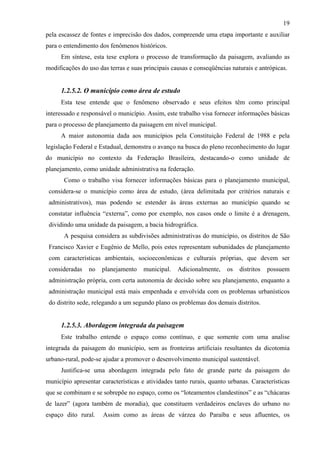 19
pela escassez de fontes e imprecisão dos dados, compreende uma etapa importante e auxiliar
para o entendimento dos fenômenos históricos.
     Em síntese, esta tese explora o processo de transformação da paisagem, avaliando as
modificações do uso das terras e suas principais causas e conseqüências naturais e antrópicas.


     1.2.5.2. O município como área de estudo
     Esta tese entende que o fenômeno observado e seus efeitos têm como principal
interessado e responsável o município. Assim, este trabalho visa fornecer informações básicas
para o processo de planejamento da paisagem em nível municipal.
     A maior autonomia dada aos municípios pela Constituição Federal de 1988 e pela
legislação Federal e Estadual, demonstra o avanço na busca do pleno reconhecimento do lugar
do município no contexto da Federação Brasileira, destacando-o como unidade de
planejamento, como unidade administrativa na federação.
       Como o trabalho visa fornecer informações básicas para o planejamento municipal,
 considera-se o município como área de estudo, (área delimitada por critérios naturais e
 administrativos), mas podendo se estender às áreas externas ao município quando se
 constatar influência “externa”, como por exemplo, nos casos onde o limite é a drenagem,
 dividindo uma unidade da paisagem, a bacia hidrográfica.
       A pesquisa considera as subdivisões administrativas do município, os distritos de São
 Francisco Xavier e Eugênio de Mello, pois estes representam subunidades de planejamento
 com características ambientais, socioeconômicas e culturais próprias, que devem ser
 consideradas   no   planejamento     municipal.   Adicionalmente,    os   distritos   possuem
 administração própria, com certa autonomia de decisão sobre seu planejamento, enquanto a
 administração municipal está mais empenhada e envolvida com os problemas urbanísticos
 do distrito sede, relegando a um segundo plano os problemas dos demais distritos.


     1.2.5.3. Abordagem integrada da paisagem
     Este trabalho entende o espaço como contínuo, e que somente com uma analise
integrada da paisagem do município, sem as fronteiras artificiais resultantes da dicotomia
urbano-rural, pode-se ajudar a promover o desenvolvimento municipal sustentável.
     Justifica-se uma abordagem integrada pelo fato de grande parte da paisagem do
município apresentar características e atividades tanto rurais, quanto urbanas. Características
que se combinam e se sobrepõe no espaço, como os “loteamentos clandestinos” e as “chácaras
de lazer” (agora também de moradia), que constituem verdadeiros enclaves do urbano no
espaço dito rural.    Assim como as áreas de várzea do Paraíba e seus afluentes, os
 
